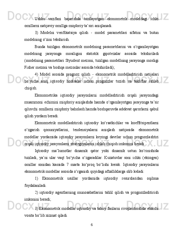 Ushbu   vazifani   bajarishda   tuzilayotgan   ekonometrik   modeldagi   ichki
omillarni natijaviy omillga miqdoriy ta’siri aniqlanadi.
3)   Modelni   v erifikatsiya   qilish   -   m odel   parametrlari   sifatini   va   butun
modelning o‘zini tekshirish.
Bunda   tuzilgan   ekonometrik   modelning   parametrlarini   va   o‘rganilayotgan
modelning   jarayonga   mosiligini   statistik   gipotezalar   asosida   tekshiriladi
(modelning parametrlari Styudent  mezoni, tuzilgan modellning jarayonga mosligi
Fisher mezoni va boshqa mezonlar asosida tekshiriladi);
4)   Model   asosida   prognoz   qilish   -   e konometrik   modellashtirish   natijalari
bo‘yicha   aniq   iqtisodiy   hodisalar   uchun   prognozlar   tuzish   va   takliflar   ishlab
chiqish.
Ekonometrika   iqtisodiy   jarayonlarni   modellashtirish   orqali   jarayondagi
muammoni echimini miqdoriy aniqlashda hamda o‘rganilayotgan jarayonga ta’sir
qiluvchi omillarni miqdoriy baholash hamda boshqaruvda adekvat qarorlarni qabul
qilish yordam beradi.
Ekonometrik   modellashtirish   iqtisodiy   ko‘rsatkichlar   va   koeffitsipentlarni
o‘zgarish   qonuniyatlarini,   tendensiyalarni   aniqlash   natijasida   ekonometrik
modellar   yordamida   iqtisodiy   jarayonlarni   keyingi   davrlar   uchun   prognozlashtiri
orqali iqtisodiy jarayonlarni strategiyalarini ishlab chiqish imkonini beradi
Iqtisodiy   ma’lumotlar   dinamik   qator   yoki   dinamik   ustun   ko‘rinishida
tuziladi,   ya’ni   ular   vaqt   bo‘yicha   o‘zgaradilar.   Kuzatuvlar   soni   ichki   (ekzogen)
omillar   sonidan   kamida   7   marta   ko‘proq   bo‘lishi   kerak.   Iqtisodiy   jarayonlarni
ekonometrik modellar asosida o‘rganish quyidagi afzalliklarga olib keladi:
1)   Ekonometrik   usullar   yordamida   iqtisodiy   resurslaridan   oqilona
foydalaniladi.
2)   iqtisodiy   agentlarning   munosabatlarini   tahlil   qilish   va   prognozlashtirish
imkonini beradi;
3) Ekonometrik modellar iqtisodiy va tabiiy fanlarni rivojlantirishda etakchi
vosita bo‘lib xizmat qiladi.
6
