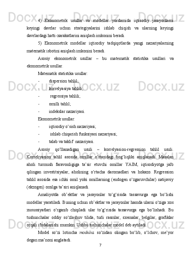 4)   Ekonometrik   usullar   va   modellar   yordamida   iqtisodiy   jarayonlarni
keyingi   davrlar   uchun   strategiyalarini   ishlab   chiqish   va   ularning   keyingi
davrlardagi hatti-xarakatlarini aniqlash imkonini beradi.
5)   Ekonometrik   modellar   iqtisodiy   tadqiqotlarda   yangi   nazariyalarning
matematik isbotini aniqlash imkonini beradi.
Asosiy   ekonometrik   usullar   –   bu   m atematik   statistika   usullari   va
e konometrik usullar .
Matematik statistik a  usullar:
- dispersion tahlil ;
- korrelyasiya tahlili ;
-   regressiya tahlili ;
- omilli tahlil ;
- indekslar nazariyasi .
Ekonometrik usullar:
- iqtisodiy o‘sish nazariyasi;
-   ishlab chiqarish funksiyasi nazariyasi;
- talab va taklif  nazariyasi.
Asosiy   qo‘ llanadigan   usuli   –   korrelyasion-regression   ta h lil   usuli.
Korreliyasion   tahlil   asosida   omillar   o‘rtasidagi   bog‘liqliki   aniqlanadi.   Masalan
aholi   turmush   faravonligiga   ta’sir   etuvchi   omillar   YAIM,   iqtisodiyotga   jalb
qilingan   investitsiyalar,   aholining   o‘rtacha   daromadlari   va   hokazo.   Regression
tahlil   asosida   esa   ichki   omil   yoki   omillarning   (endogen   o‘zgaruvchilar)   natijaviy
(ekzogen) omilga ta’siri aniqlanadi. 
Amaliyotda   ob’ektlar   va   jarayonlar   to‘g‘risida   tassavurga   ega   bo‘lishi
modellar yaratiladi. Buning uchun ob’ektlar va jarayonlar hamda ularni o‘ziga xos
xusussiyatlari   o‘rganib   chiqiladi   ular   to‘g‘risida   tassavurga   ega   bo‘lishadi.   Bu
tushunchalar   oddiy   so‘zlashuv   tilida,   turli   rasmlar,   sxemalar,   belgilar,   grafiklar
orqali ifodalanishi mumkin. Ushbu tushunchalar model deb aytiladi. 
Model   so‘zi   lotincha   modulus   so‘zidan   olingan   bo‘lib,   o‘lchov,   me’yor
degan ma’noni anglatadi.
7 