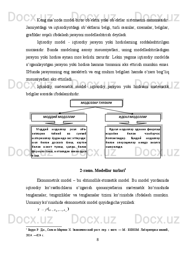Keng ma’noda model biror ob’ektni yoki ob’ektlar sistemasini namunasidir.
Jamiyatdagi   va   iqtisodiyotdagi   ob’ektlarni   belgi,  turli   rasmlar,  sxemalar,   belgilar,
grafiklar  orqali  ifodalash jarayoni modellashtirish deyiladi.  
Iqtisodiy   model   -   iqtisodiy   jarayon   yoki   hodislarning   soddalashtirilgan
nusxasidir.   Bunda   modelning   asosiy   xusussiyatlari ,   uning   modellashtiriladigan
jarayon   yoki   hodisa   aynan   mos   kelishi   zarurdir .   Lekin   yagona   iqtisodiy   modelda
o‘rganilayotgan   jarayon   yoki   hodisa   hamma   tomonini   aks   ettirish   mumkin   ema s .
SHunda jarayonning eng xarakterli va eng muhim  belgilari   hamda o‘zaro bog‘liq
xusussiyatlari aks ettiriladi.
Iqtisodiy   matematik   model-   iqtisodiy   jarayon   yoki   hodisani   matematik
belgilar asosida ifodalanishidir.
2 -rasm. Modellar turlari 3
Ekonometrik   model   –   bu   ehtimollik-stoxastik   model.   Bu   model   yordamida
iqtisodiy   ko‘rsatkichlarni   o‘zgarish   qonuniyatlarini   matematik   ko‘rinishida
tenglamalar,   tengsizliklar   va   tenglamalar   tizimi   ko‘rinishda   ifodalash   mumkin.
Umumiy k o‘ rinishida ekonometrik model  q uy i dagicha  yo ziladi: 
3
  Барро  Р. Дж.,  Сала-и-Мартин  Х.  Экономический   рост.  пер.  с  англ. —  М.:   БИНОМ.  Лаборатория  знаний,
2014. —824 с.
8МОДЕЛЛАР ТУРЛАРИ
Моддий  моделлар  реал  объ -
ектларни  табиий  ва  сунъий 
материаллар  ёрдамида  акс  эттиради: 
мел  билан  доска г а   ёзиш ,  картон 
билан  макет  тузиш,  қалам  билан 
формула ёзиш, металлдан авиамодел 
ясаш . МОДДИЙ МОДЕЛЛАР
ИДЕАЛ МОДЕЛЛАР
Идеал  моделлар  одамни  фикрлаш 
жараёни  билан  чамбарчас 
боғлангандир.  Бундай  моделлар 
билан  опера ц иялар  мияда  амалга 
оширилади.      