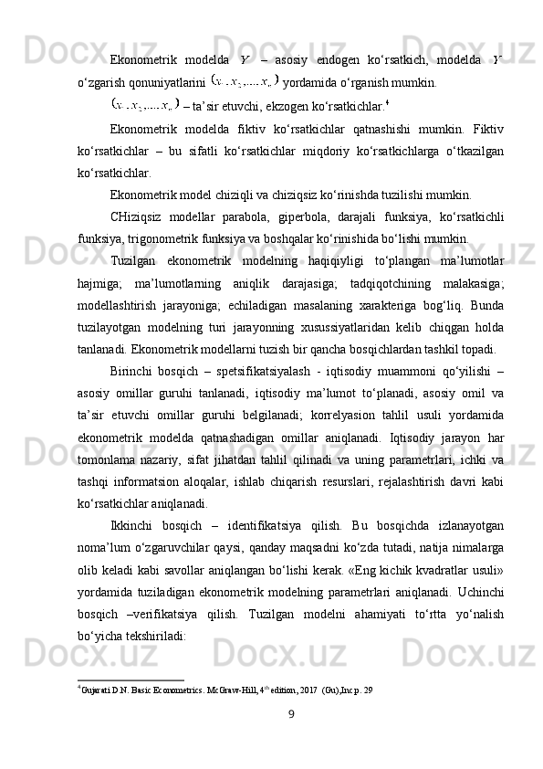 Ekonometrik   modelda     –   asosiy   endogen   ko‘rsatkich,   modelda  
o‘zgarish qonuniyatlarini   yordamida o‘rganish mumkin.
  –   ta’sir etuvchi, ekzogen ko‘rsatkichlar. 4
Ekonometrik   modelda   fiktiv   ko‘rsatkichlar   qatnashishi   mumkin.   Fiktiv
ko‘rsatkichlar   –   bu   sifatli   ko‘rsatkichlar   miqdoriy   ko‘rsatkichlarga   o‘tkazilgan
ko‘rsatkichlar.
Ekonometrik model chizi q li va chizi q siz ko‘rinishda tuzilishi mumkin .
CH izi qsiz   modellar   parabola,   giperbola,   darajali   funksiya,   k o‘ rsatkichli
funksiya, trig o nometrik funksiya va bosh q alar  ko‘rinishida bo‘lishi mumkin .
Tuzilgan   ekonometrik   modelning   haqiqiyligi   to‘plangan   ma’lumotlar
hajmiga;   ma’lumotlarning   aniqlik   darajasiga;   tadqiqotchining   malakasiga;
modellashtirish   jarayoniga;   echiladigan   masalaning   xarakteriga   bog‘liq.   Bunda
tuzilayotgan   modelning   turi   jarayonning   xusussiyatlaridan   kelib   chiqgan   holda
tanlanadi.  Ekonometrik modellarni tuzish bir qancha bosqichlardan tashkil topadi. 
Birinchi   bosqich   –   spetsifikatsiyalash   -   iqtisodiy   muammoni   qo‘yilishi   –
asosiy   omillar   guruhi   tanlanadi,   iqtisodiy   ma’lumot   to‘planadi,   asosiy   omil   va
ta’sir   etuvchi   omillar   guruhi   belgilanadi;   korrelyasion   tahlil   usuli   yordamida
ekonometrik   modelda   qatnashadigan   omillar   aniqlanadi.   Iqtisodiy   jarayon   har
tomonlama   nazariy,   sifat   jihatdan   tahlil   qilinadi   va   uning   parametrlari,   ichki   va
tashqi   informatsion   aloqalar,   ishlab   chiqarish   resurslari,   rejalashtirish   davri   kabi
ko‘rsatkichlar aniqlanadi.
Ikkinchi   bosqich   –   identifikatsiya   qilish.   Bu   bosqichda   izlanayotgan
noma’lum   o‘zgaruvchilar   qaysi,   qanday   maqsadni   ko‘zda   tutadi,   natija   nimalarga
olib keladi  kabi savollar  aniqlangan bo‘lishi  kerak. «Eng kichik kvadratlar usuli»
yordamida   tuziladigan   ekonometrik   modelning   parametrlari   aniqlanadi.   Uchinchi
bosqich   –verifikatsiya   qilish.   Tuzilgan   modelni   ahamiyati   to‘rtta   yo‘nalish
bo‘yicha tekshiriladi:
4
Gujarati D.N. Basic Econometrics. McGraw-Hill, 4 th
 edition, 2017  (Gu), Inc.p. 29
9
