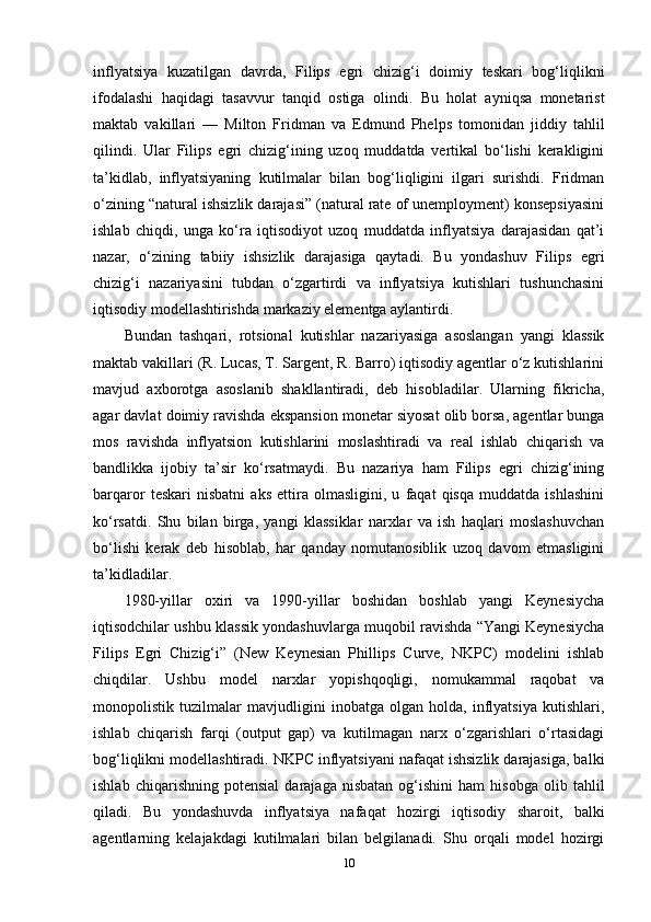 inflyatsiya   kuzatilgan   davrda,   Filips   egri   chizig‘i   doimiy   teskari   bog‘liqlikni
ifodalashi   haqidagi   tasavvur   tanqid   ostiga   olindi.   Bu   holat   ayniqsa   monetarist
maktab   vakillari   —   Milton   Fridman   va   Edmund   Phelps   tomonidan   jiddiy   tahlil
qilindi.   Ular   Filips   egri   chizig‘ining   uzoq   muddatda   vertikal   bo‘lishi   kerakligini
ta’kidlab,   inflyatsiyaning   kutilmalar   bilan   bog‘liqligini   ilgari   surishdi.   Fridman
o‘zining “natural ishsizlik darajasi” (natural rate of unemployment) konsepsiyasini
ishlab   chiqdi,   unga   ko‘ra   iqtisodiyot   uzoq   muddatda   inflyatsiya   darajasidan   qat’i
nazar,   o‘zining   tabiiy   ishsizlik   darajasiga   qaytadi.   Bu   yondashuv   Filips   egri
chizig‘i   nazariyasini   tubdan   o‘zgartirdi   va   inflyatsiya   kutishlari   tushunchasini
iqtisodiy modellashtirishda markaziy elementga aylantirdi.
Bundan   tashqari,   rotsional   kutishlar   nazariyasiga   asoslangan   yangi   klassik
maktab vakillari (R. Lucas, T. Sargent, R. Barro) iqtisodiy agentlar o‘z kutishlarini
mavjud   axborotga   asoslanib   shakllantiradi,   deb   hisobladilar.   Ularning   fikricha,
agar davlat doimiy ravishda ekspansion monetar siyosat olib borsa, agentlar bunga
mos   ravishda   inflyatsion   kutishlarini   moslashtiradi   va   real   ishlab   chiqarish   va
bandlikka   ijobiy   ta’sir   ko‘rsatmaydi.   Bu   nazariya   ham   Filips   egri   chizig‘ining
barqaror   teskari   nisbatni   aks   ettira   olmasligini,   u   faqat   qisqa   muddatda   ishlashini
ko‘rsatdi.   Shu   bilan   birga,   yangi   klassiklar   narxlar   va   ish   haqlari   moslashuvchan
bo‘lishi   kerak   deb   hisoblab,   har   qanday   nomutanosiblik   uzoq   davom   etmasligini
ta’kidladilar.
1980-yillar   oxiri   va   1990-yillar   boshidan   boshlab   yangi   Keynesiycha
iqtisodchilar ushbu klassik yondashuvlarga muqobil ravishda “Yangi Keynesiycha
Filips   Egri   Chizig‘i”   (New   Keynesian   Phillips   Curve,   NKPC)   modelini   ishlab
chiqdilar.   Ushbu   model   narxlar   yopishqoqligi,   nomukammal   raqobat   va
monopolistik   tuzilmalar   mavjudligini   inobatga   olgan   holda,   inflyatsiya   kutishlari,
ishlab   chiqarish   farqi   (output   gap)   va   kutilmagan   narx   o‘zgarishlari   o‘rtasidagi
bog‘liqlikni modellashtiradi. NKPC inflyatsiyani nafaqat ishsizlik darajasiga, balki
ishlab   chiqarishning  potensial   darajaga   nisbatan   og‘ishini   ham   hisobga   olib   tahlil
qiladi.   Bu   yondashuvda   inflyatsiya   nafaqat   hozirgi   iqtisodiy   sharoit,   balki
agentlarning   kelajakdagi   kutilmalari   bilan   belgilanadi.   Shu   orqali   model   hozirgi
10 