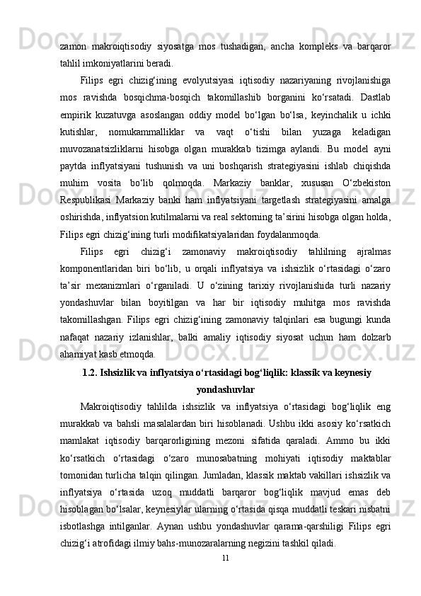 zamon   makroiqtisodiy   siyosatga   mos   tushadigan,   ancha   kompleks   va   barqaror
tahlil imkoniyatlarini beradi.
Filips   egri   chizig‘ining   evolyutsiyasi   iqtisodiy   nazariyaning   rivojlanishiga
mos   ravishda   bosqichma-bosqich   takomillashib   borganini   ko‘rsatadi.   Dastlab
empirik   kuzatuvga   asoslangan   oddiy   model   bo‘lgan   bo‘lsa,   keyinchalik   u   ichki
kutishlar,   nomukammalliklar   va   vaqt   o‘tishi   bilan   yuzaga   keladigan
muvozanatsizliklarni   hisobga   olgan   murakkab   tizimga   aylandi.   Bu   model   ayni
paytda   inflyatsiyani   tushunish   va   uni   boshqarish   strategiyasini   ishlab   chiqishda
muhim   vosita   bo‘lib   qolmoqda.   Markaziy   banklar,   xususan   O‘zbekiston
Respublikasi   Markaziy   banki   ham   inflyatsiyani   targetlash   strategiyasini   amalga
oshirishda, inflyatsion kutilmalarni va real sektorning ta’sirini hisobga olgan holda,
Filips egri chizig‘ining turli modifikatsiyalaridan foydalanmoqda.
Filips   egri   chizig‘i   zamonaviy   makroiqtisodiy   tahlilning   ajralmas
komponentlaridan   biri   bo‘lib,   u   orqali   inflyatsiya   va   ishsizlik   o‘rtasidagi   o‘zaro
ta’sir   mexanizmlari   o‘rganiladi.   U   o‘zining   tarixiy   rivojlanishida   turli   nazariy
yondashuvlar   bilan   boyitilgan   va   har   bir   iqtisodiy   muhitga   mos   ravishda
takomillashgan.   Filips   egri   chizig‘ining   zamonaviy   talqinlari   esa   bugungi   kunda
nafaqat   nazariy   izlanishlar,   balki   amaliy   iqtisodiy   siyosat   uchun   ham   dolzarb
ahamiyat kasb etmoqda.  
 1.2. Ishsizlik va inflyatsiya o‘rtasidagi bog‘liqlik: klassik va keynesiy
yondashuvlar
Makroiqtisodiy   tahlilda   ishsizlik   va   inflyatsiya   o‘rtasidagi   bog‘liqlik   eng
murakkab   va   bahsli   masalalardan   biri   hisoblanadi.   Ushbu   ikki   asosiy   ko‘rsatkich
mamlakat   iqtisodiy   barqarorligining   mezoni   sifatida   qaraladi.   Ammo   bu   ikki
ko‘rsatkich   o‘rtasidagi   o‘zaro   munosabatning   mohiyati   iqtisodiy   maktablar
tomonidan turlicha talqin qilingan. Jumladan, klassik maktab vakillari ishsizlik va
inflyatsiya   o‘rtasida   uzoq   muddatli   barqaror   bog‘liqlik   mavjud   emas   deb
hisoblagan bo‘lsalar, keynesiylar ularning o‘rtasida qisqa muddatli teskari nisbatni
isbotlashga   intilganlar.   Aynan   ushbu   yondashuvlar   qarama-qarshiligi   Filips   egri
chizig‘i atrofidagi ilmiy bahs-munozaralarning negizini tashkil qiladi.
11