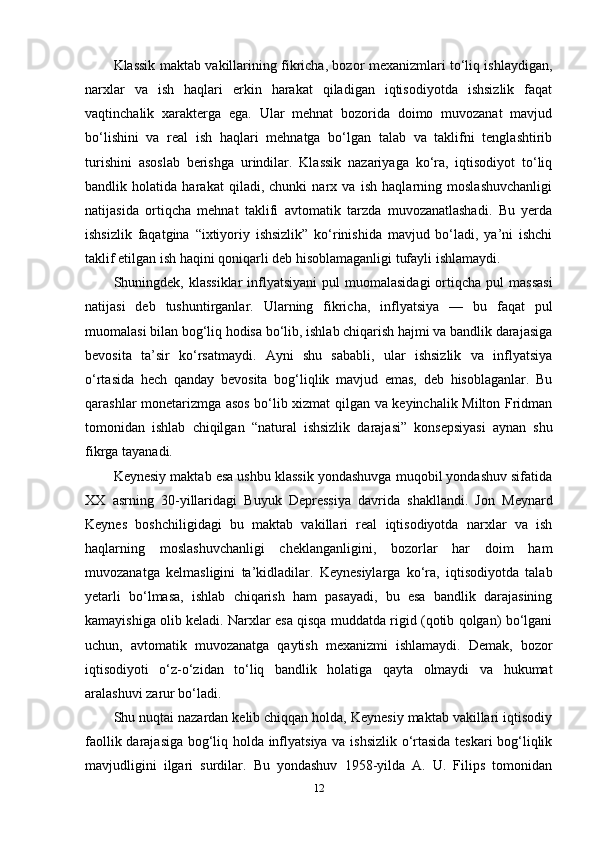 Klassik maktab vakillarining fikricha, bozor mexanizmlari to‘liq ishlaydigan,
narxlar   va   ish   haqlari   erkin   harakat   qiladigan   iqtisodiyotda   ishsizlik   faqat
vaqtinchalik   xarakterga   ega.   Ular   mehnat   bozorida   doimo   muvozanat   mavjud
bo‘lishini   va   real   ish   haqlari   mehnatga   bo‘lgan   talab   va   taklifni   tenglashtirib
turishini   asoslab   berishga   urindilar.   Klassik   nazariyaga   ko‘ra,   iqtisodiyot   to‘liq
bandlik   holatida   harakat   qiladi,   chunki   narx   va   ish   haqlarning   moslashuvchanligi
natijasida   ortiqcha   mehnat   taklifi   avtomatik   tarzda   muvozanatlashadi.   Bu   yerda
ishsizlik   faqatgina   “ixtiyoriy   ishsizlik”   ko‘rinishida   mavjud   bo‘ladi,   ya’ni   ishchi
taklif etilgan ish haqini qoniqarli deb hisoblamaganligi tufayli ishlamaydi.
Shuningdek, klassiklar  inflyatsiyani   pul  muomalasidagi  ortiqcha  pul  massasi
natijasi   deb   tushuntirganlar.   Ularning   fikricha,   inflyatsiya   —   bu   faqat   pul
muomalasi bilan bog‘liq hodisa bo‘lib, ishlab chiqarish hajmi va bandlik darajasiga
bevosita   ta’sir   ko‘rsatmaydi.   Ayni   shu   sababli,   ular   ishsizlik   va   inflyatsiya
o‘rtasida   hech   qanday   bevosita   bog‘liqlik   mavjud   emas,   deb   hisoblaganlar.   Bu
qarashlar monetarizmga asos bo‘lib xizmat qilgan va keyinchalik Milton Fridman
tomonidan   ishlab   chiqilgan   “natural   ishsizlik   darajasi”   konsepsiyasi   aynan   shu
fikrga tayanadi.
Keynesiy maktab esa ushbu klassik yondashuvga muqobil yondashuv sifatida
XX   asrning   30-yillaridagi   Buyuk   Depressiya   davrida   shakllandi.   Jon   Meynard
Keynes   boshchiligidagi   bu   maktab   vakillari   real   iqtisodiyotda   narxlar   va   ish
haqlarning   moslashuvchanligi   cheklanganligini,   bozorlar   har   doim   ham
muvozanatga   kelmasligini   ta’kidladilar.   Keynesiylarga   ko‘ra,   iqtisodiyotda   talab
yetarli   bo‘lmasa,   ishlab   chiqarish   ham   pasayadi,   bu   esa   bandlik   darajasining
kamayishiga olib keladi. Narxlar esa qisqa muddatda rigid (qotib qolgan) bo‘lgani
uchun,   avtomatik   muvozanatga   qaytish   mexanizmi   ishlamaydi.   Demak,   bozor
iqtisodiyoti   o‘z-o‘zidan   to‘liq   bandlik   holatiga   qayta   olmaydi   va   hukumat
aralashuvi zarur bo‘ladi.
Shu nuqtai nazardan kelib chiqqan holda, Keynesiy maktab vakillari iqtisodiy
faollik darajasiga bog‘liq holda inflyatsiya va ishsizlik o‘rtasida teskari  bog‘liqlik
mavjudligini   ilgari   surdilar.   Bu   yondashuv   1958-yilda   A.   U.   Filips   tomonidan
12 