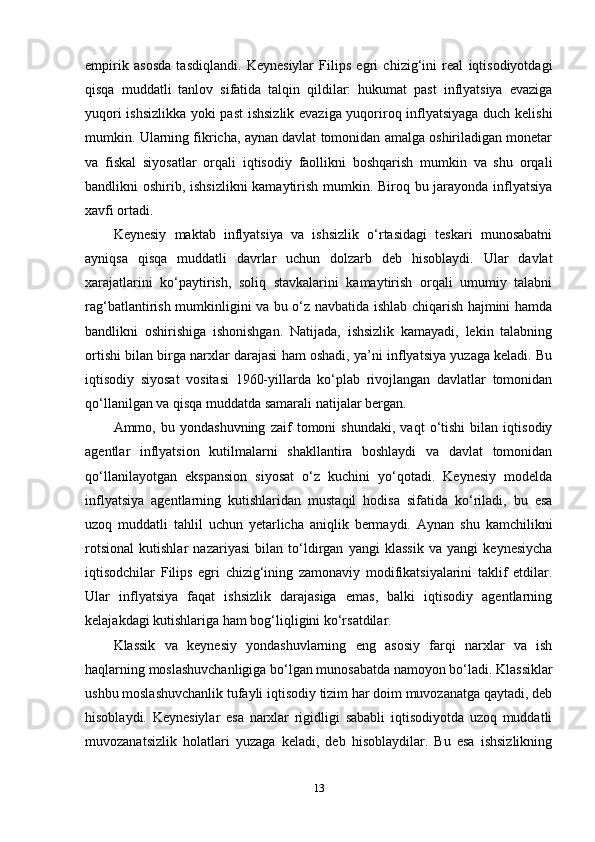 empirik   asosda   tasdiqlandi.   Keynesiylar   Filips   egri   chizig‘ini   real   iqtisodiyotdagi
qisqa   muddatli   tanlov   sifatida   talqin   qildilar:   hukumat   past   inflyatsiya   evaziga
yuqori ishsizlikka yoki past  ishsizlik evaziga yuqoriroq inflyatsiyaga duch kelishi
mumkin. Ularning fikricha, aynan davlat tomonidan amalga oshiriladigan monetar
va   fiskal   siyosatlar   orqali   iqtisodiy   faollikni   boshqarish   mumkin   va   shu   orqali
bandlikni oshirib, ishsizlikni  kamaytirish mumkin. Biroq bu jarayonda inflyatsiya
xavfi ortadi.
Keynesiy   maktab   inflyatsiya   va   ishsizlik   o‘rtasidagi   teskari   munosabatni
ayniqsa   qisqa   muddatli   davrlar   uchun   dolzarb   deb   hisoblaydi.   Ular   davlat
xarajatlarini   ko‘paytirish,   soliq   stavkalarini   kamaytirish   orqali   umumiy   talabni
rag‘batlantirish mumkinligini va bu o‘z navbatida ishlab chiqarish hajmini hamda
bandlikni   oshirishiga   ishonishgan.   Natijada,   ishsizlik   kamayadi,   lekin   talabning
ortishi bilan birga narxlar darajasi ham oshadi, ya’ni inflyatsiya yuzaga keladi. Bu
iqtisodiy   siyosat   vositasi   1960-yillarda   ko‘plab   rivojlangan   davlatlar   tomonidan
qo‘llanilgan va qisqa muddatda samarali natijalar bergan.
Ammo,   bu   yondashuvning   zaif   tomoni   shundaki,   vaqt   o‘tishi   bilan   iqtisodiy
agentlar   inflyatsion   kutilmalarni   shakllantira   boshlaydi   va   davlat   tomonidan
qo‘llanilayotgan   ekspansion   siyosat   o‘z   kuchini   yo‘qotadi.   Keynesiy   modelda
inflyatsiya   agentlarning   kutishlaridan   mustaqil   hodisa   sifatida   ko‘riladi,   bu   esa
uzoq   muddatli   tahlil   uchun   yetarlicha   aniqlik   bermaydi.   Aynan   shu   kamchilikni
rotsional   kutishlar   nazariyasi   bilan   to‘ldirgan   yangi   klassik   va   yangi   keynesiycha
iqtisodchilar   Filips   egri   chizig‘ining   zamonaviy   modifikatsiyalarini   taklif   etdilar.
Ular   inflyatsiya   faqat   ishsizlik   darajasiga   emas,   balki   iqtisodiy   agentlarning
kelajakdagi kutishlariga ham bog‘liqligini ko‘rsatdilar.
Klassik   va   keynesiy   yondashuvlarning   eng   asosiy   farqi   narxlar   va   ish
haqlarning moslashuvchanligiga bo‘lgan munosabatda namoyon bo‘ladi. Klassiklar
ushbu moslashuvchanlik tufayli iqtisodiy tizim har doim muvozanatga qaytadi, deb
hisoblaydi.   Keynesiylar   esa   narxlar   rigidligi   sababli   iqtisodiyotda   uzoq   muddatli
muvozanatsizlik   holatlari   yuzaga   keladi,   deb   hisoblaydilar.   Bu   esa   ishsizlikning
13 