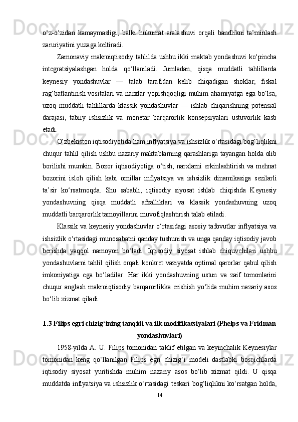 o‘z-o‘zidan   kamaymasligi,   balki   hukumat   aralashuvi   orqali   bandlikni   ta’minlash
zaruriyatini yuzaga keltiradi.
Zamonaviy makroiqtisodiy tahlilda ushbu ikki maktab yondashuvi ko‘pincha
integratsiyalashgan   holda   qo‘llaniladi.   Jumladan,   qisqa   muddatli   tahlillarda
keynesiy   yondashuvlar   —   talab   tarafidan   kelib   chiqadigan   shoklar,   fiskal
rag‘batlantirish vositalari va narxlar  yopishqoqligi muhim  ahamiyatga ega bo‘lsa,
uzoq   muddatli   tahlillarda   klassik   yondashuvlar   —   ishlab   chiqarishning   potensial
darajasi,   tabiiy   ishsizlik   va   monetar   barqarorlik   konsepsiyalari   ustuvorlik   kasb
etadi.
O‘zbekiston iqtisodiyotida ham inflyatsiya va ishsizlik o‘rtasidagi bog‘liqlikni
chuqur tahlil qilish ushbu nazariy maktablarning qarashlariga tayangan holda olib
borilishi  mumkin. Bozor  iqtisodiyotiga  o‘tish,  narxlarni  erkinlashtirish  va mehnat
bozorini   isloh   qilish   kabi   omillar   inflyatsiya   va   ishsizlik   dinamikasiga   sezilarli
ta’sir   ko‘rsatmoqda.   Shu   sababli,   iqtisodiy   siyosat   ishlab   chiqishda   Keynesiy
yondashuvning   qisqa   muddatli   afzalliklari   va   klassik   yondashuvning   uzoq
muddatli barqarorlik tamoyillarini muvofiqlashtirish talab etiladi.
Klassik va keynesiy yondashuvlar o‘rtasidagi asosiy tafovutlar inflyatsiya va
ishsizlik o‘rtasidagi munosabatni qanday tushunish va unga qanday iqtisodiy javob
berishda   yaqqol   namoyon   bo‘ladi.   Iqtisodiy   siyosat   ishlab   chiquvchilari   ushbu
yondashuvlarni  tahlil qilish orqali konkret  vaziyatda optimal qarorlar qabul qilish
imkoniyatiga   ega   bo‘ladilar.   Har   ikki   yondashuvning   ustun   va   zaif   tomonlarini
chuqur anglash makroiqtisodiy barqarorlikka erishish yo‘lida muhim nazariy asos
bo‘lib xizmat qiladi.
1.3 Filips egri chizig‘ining tanqidi va ilk modifikatsiyalari (Phelps va Fridman
yondashuvlari)
1958-yilda   A.   U.   Filips   tomonidan   taklif   etilgan   va   keyinchalik   Keynesiylar
tomonidan   keng   qo‘llanilgan   Filips   egri   chizig‘i   modeli   dastlabki   bosqichlarda
iqtisodiy   siyosat   yuritishda   muhim   nazariy   asos   bo‘lib   xizmat   qildi.   U   qisqa
muddatda inflyatsiya va ishsizlik o‘rtasidagi teskari bog‘liqlikni ko‘rsatgan holda,
14