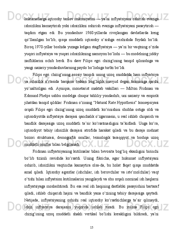hukumatlarga iqtisodiy tanlov imkoniyatini — ya’ni inflyatsiyani oshirish evaziga
ishsizlikni kamaytirish yoki ishsizlikni oshirish evaziga inflyatsiyani pasaytirish —
taqdim   etgan   edi.   Bu   yondashuv   1960-yillarda   rivojlangan   davlatlarda   keng
qo‘llanilgan   bo‘lib,   qisqa   muddatli   iqtisodiy   o‘sishga   erishishda   foydali   bo‘ldi.
Biroq 1970-yillar boshida yuzaga kelgan stagflyatsiya — ya’ni bir vaqtning o‘zida
yuqori inflyatsiya va yuqori ishsizlikning namoyon bo‘lishi — bu modelning jiddiy
zaifliklarini   ochib   berdi.   Bu   davr   Filips   egri   chizig‘ining   tanqid   qilinishiga   va
yangi nazariy yondashuvlarning paydo bo‘lishiga turtki bo‘ldi.
Filips   egri   chizig‘ining   asosiy   tanqidi   uning   uzoq   muddatda   ham   inflyatsiya
va   ishsizlik   o‘rtasida   barqaror   teskari   bog‘liqlik   mavjud   degan   taxminiga   qarshi
yo‘naltirilgan   edi.   Ayniqsa,   monetarist   maktab   vakillari   —   Milton   Fridman   va
Edmund Phelps ushbu modelga chuqur tahliliy yondashib, uni nazariy va empirik
jihatdan tanqid qildilar. Fridman o‘zining “Natural Rate Hypothesis” konsepsiyasi
orqali   Filips   egri   chizig‘ining   uzoq   muddatli   ko‘rinishini   shubha   ostiga   oldi   va
iqtisodiyotda inflyatsiya darajasi qanchalik o‘zgarmasin, u real ishlab chiqarish va
bandlik   darajasiga   uzoq   muddatli   ta’sir   ko‘rsatmasligini   ta’kidladi.   Unga   ko‘ra,
iqtisodiyot   tabiiy   ishsizlik   darajasi   atrofida   harakat   qiladi   va   bu   daraja   mehnat
bozori   strukturasi,   demografik   omillar,   texnologik   taraqqiyot   va   boshqa   uzoq
muddatli omillar bilan belgilanadi.
Fridman   inflyatsiyaning   kutilmalar   bilan   bevosita   bog‘liq   ekanligini   birinchi
bo‘lib   tizimli   ravishda   ko‘rsatdi.   Uning   fikricha,   agar   hukumat   inflyatsiyani
oshirib,   ishsizlikni   vaqtincha   kamaytira   olsa-da,   bu   holat   faqat   qisqa   muddatda
amal   qiladi.   Iqtisodiy   agentlar   (ishchilar,   ish   beruvchilar   va   iste’molchilar)   vaqt
o‘tishi bilan inflyatsion kutilmalarini yangilaydi va shu orqali nominal ish haqlarni
inflyatsiyaga moslashtiradi. Bu esa real ish haqining dastlabki pasayishini bartaraf
qiladi,   ishlab   chiqarish   hajmi   va   bandlik   yana   o‘zining   tabiiy   darajasiga   qaytadi.
Natijada,   inflyatsiyaning   oshishi   real   iqtisodiy   ko‘rsatkichlarga   ta’sir   qilmaydi,
lekin   inflyatsiya   darajasini   yuqorida   ushlab   turadi.   Bu   xulosa   Filips   egri
chizig‘ining   uzoq   muddatli   shakli   vertikal   bo‘lishi   kerakligini   bildiradi,   ya’ni
15
