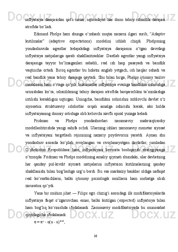 inflyatsiya   darajasidan   qat’i   nazar,   iqtisodiyot   har   doim   tabiiy   ishsizlik   darajasi
atrofida bo‘ladi.
Edmund   Phelps   ham   shunga   o‘xshash   nuqtai   nazarni   ilgari   surib,   “Adaptiv
kutilmalar”   (adaptive   expectations)   modelini   ishlab   chiqdi.   Phelpsning
yondashuvida   agentlar   kelajakdagi   inflyatsiya   darajasini   o‘tgan   davrdagi
inflyatsiya   natijalariga   qarab   shakllantiradilar.   Dastlab   agentlar   yangi   inflyatsiya
darajasiga   tayyor   bo‘lmaganlari   sababli,   real   ish   haqi   pasayadi   va   bandlik
vaqtincha   ortadi.   Biroq   agentlar   bu   holatni   anglab   yetgach,   ish   haqlar   oshadi   va
real   bandlik   yana  tabiiy   darajaga   qaytadi.  Shu   bilan   birga,  Phelps   ijtimoiy  tanlov
masalasini ham o‘rtaga qo‘yib, hukumatlar inflyatsiya evaziga bandlikni oshirishga
urinishdan   ko‘ra,   ishsizlikning   tabiiy   darajasi   atrofida   barqarorlikni   ta’minlashga
intilishi   kerakligini  uqtirgan.  Uningcha,  bandlikni  oshirishni   xohlovchi   davlat   o‘z
siyosatini   strukturaviy   islohotlar   orqali   amalga   oshirishi   kerak,   aks   holda
inflyatsiyaning doimiy ortishiga olib keluvchi xavfli spiral yuzaga keladi.
Fridman   va   Phelps   yondashuvlari   zamonaviy   makroiqtisodiy
modellashtirishda yangi sahifa ochdi. Ularning ishlari zamonaviy monetar siyosat
va   inflyatsiyani   targetlash   rejimining   nazariy   poydevorini   yaratdi.   Aynan   shu
yondashuv   asosida   ko‘plab   rivojlangan   va   rivojlanayotgan   davlatlar,   jumladan
O‘zbekiston   Respublikasi   ham,   inflyatsiyani   bevosita   boshqarish   strategiyasiga
o‘tmoqda. Fridman va Phelps modelining amaliy qiymati shundaki, ular davlatning
har   qanday   pul-kredit   siyosati   natijalarini   inflyatsion   kutilmalarning   qanday
shakllanishi bilan bog‘lashga urg‘u berdi. Bu esa markaziy banklar oldiga nafaqat
real   ko‘rsatkichlarni,   balki   ijtimoiy   psixologik   omillarni   ham   inobatga   olish
zaruratini qo‘ydi.
Yana bir muhim jihat — Filips egri chizig‘i asosidagi  ilk modifikatsiyalarda
inflyatsiya   faqat   o‘zgaruvchan   emas,   balki   kutilgan   (expected)   inflyatsiya   bilan
ham   bog‘liq   ko‘rinishda   ifodalanadi.   Zamonaviy   modifikatsiyada   bu   munosabat
quyidagicha ifodalanadi:
π = π  - α(u - u)**,ᵉ
16