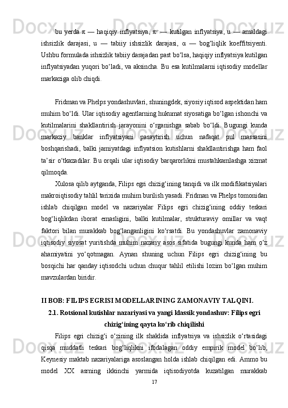 bu   yerda   π   —   haqiqiy   inflyatsiya,   π   —   kutilgan   inflyatsiya,   u   —   amaldagiᵉ
ishsizlik   darajasi,   u   —   tabiiy   ishsizlik   darajasi,   α   —   bog‘liqlik   koeffitsiyenti.
Ushbu formulada ishsizlik tabiiy darajadan past bo‘lsa, haqiqiy inflyatsiya kutilgan
inflyatsiyadan yuqori bo‘ladi, va aksincha. Bu esa kutilmalarni iqtisodiy modellar
markaziga olib chiqdi.
Fridman va Phelps yondashuvlari, shuningdek, siyosiy iqtisod aspektidan ham
muhim bo‘ldi. Ular iqtisodiy agentlarning hukumat siyosatiga bo‘lgan ishonchi va
kutilmalarini   shakllantirish   jarayonini   o‘rganishga   sabab   bo‘ldi.   Bugungi   kunda
markaziy   banklar   inflyatsiyani   pasaytirish   uchun   nafaqat   pul   massasini
boshqarishadi,   balki   jamiyatdagi   inflyatsion   kutishlarni   shakllantirishga   ham   faol
ta’sir o‘tkazadilar. Bu orqali ular iqtisodiy barqarorlikni mustahkamlashga xizmat
qilmoqda.
Xulosa qilib aytganda, Filips egri chizig‘ining tanqidi va ilk modifikatsiyalari
makroiqtisodiy tahlil tarixida muhim burilish yasadi. Fridman va Phelps tomonidan
ishlab   chiqilgan   model   va   nazariyalar   Filips   egri   chizig‘ining   oddiy   teskari
bog‘liqlikdan   iborat   emasligini,   balki   kutilmalar,   strukturaviy   omillar   va   vaqt
faktori   bilan   murakkab   bog‘langanligini   ko‘rsatdi.   Bu   yondashuvlar   zamonaviy
iqtisodiy   siyosat   yuritishda   muhim   nazariy   asos   sifatida   bugungi   kunda   ham   o‘z
ahamiyatini   yo‘qotmagan.   Aynan   shuning   uchun   Filips   egri   chizig‘ining   bu
bosqichi   har   qanday   iqtisodchi   uchun   chuqur   tahlil   etilishi   lozim   bo‘lgan   muhim
mavzulardan biridir.
II BOB: FILIPS EGRISI MODELLARINING ZAMONAVIY TALQINI.
2.1. Rotsional kutishlar nazariyasi va yangi klassik yondashuv: Filips egri
chizig‘ining qayta ko‘rib chiqilishi
Filips   egri   chizig‘i   o‘zining   ilk   shaklida   inflyatsiya   va   ishsizlik   o‘rtasidagi
qisqa   muddatli   teskari   bog‘liqlikni   ifodalagan   oddiy   empirik   model   bo‘lib,
Keynesiy maktab nazariyalariga asoslangan  holda ishlab chiqilgan edi. Ammo bu
model   XX   asrning   ikkinchi   yarmida   iqtisodiyotda   kuzatilgan   murakkab
17 