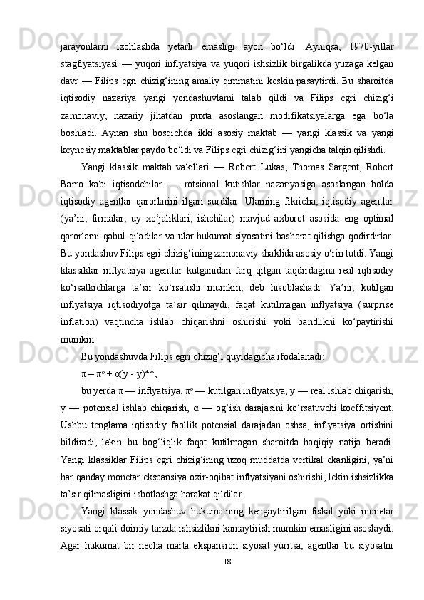 jarayonlarni   izohlashda   yetarli   emasligi   ayon   bo‘ldi.   Ayniqsa,   1970-yillar
stagflyatsiyasi   —   yuqori   inflyatsiya   va   yuqori   ishsizlik   birgalikda   yuzaga   kelgan
davr  — Filips  egri  chizig‘ining amaliy qimmatini  keskin pasaytirdi. Bu  sharoitda
iqtisodiy   nazariya   yangi   yondashuvlarni   talab   qildi   va   Filips   egri   chizig‘i
zamonaviy,   nazariy   jihatdan   puxta   asoslangan   modifikatsiyalarga   ega   bo‘la
boshladi.   Aynan   shu   bosqichda   ikki   asosiy   maktab   —   yangi   klassik   va   yangi
keynesiy maktablar paydo bo‘ldi va Filips egri chizig‘ini yangicha talqin qilishdi.
Yangi   klassik   maktab   vakillari   —   Robert   Lukas,   Thomas   Sargent,   Robert
Barro   kabi   iqtisodchilar   —   rotsional   kutishlar   nazariyasiga   asoslangan   holda
iqtisodiy   agentlar   qarorlarini   ilgari   surdilar.   Ularning   fikricha,   iqtisodiy   agentlar
(ya’ni,   firmalar,   uy   xo‘jaliklari,   ishchilar)   mavjud   axborot   asosida   eng   optimal
qarorlarni qabul qiladilar va ular hukumat siyosatini  bashorat qilishga qodirdirlar.
Bu yondashuv Filips egri chizig‘ining zamonaviy shaklida asosiy o‘rin tutdi. Yangi
klassiklar   inflyatsiya   agentlar   kutganidan   farq   qilgan   taqdirdagina   real   iqtisodiy
ko‘rsatkichlarga   ta’sir   ko‘rsatishi   mumkin,   deb   hisoblashadi.   Ya’ni,   kutilgan
inflyatsiya   iqtisodiyotga   ta’sir   qilmaydi,   faqat   kutilmagan   inflyatsiya   (surprise
inflation)   vaqtincha   ishlab   chiqarishni   oshirishi   yoki   bandlikni   ko‘paytirishi
mumkin.
Bu yondashuvda Filips egri chizig‘i quyidagicha ifodalanadi:
π = π  + α(y - y)**,ᵉ
bu yerda π — inflyatsiya, π  — kutilgan inflyatsiya, y — real ishlab chiqarish,	
ᵉ
y   —   potensial   ishlab   chiqarish,   α   —   og‘ish   darajasini   ko‘rsatuvchi   koeffitsiyent.
Ushbu   tenglama   iqtisodiy   faollik   potensial   darajadan   oshsa,   inflyatsiya   ortishini
bildiradi,   lekin   bu   bog‘liqlik   faqat   kutilmagan   sharoitda   haqiqiy   natija   beradi.
Yangi   klassiklar   Filips   egri  chizig‘ining  uzoq  muddatda  vertikal   ekanligini,  ya’ni
har qanday monetar ekspansiya oxir-oqibat inflyatsiyani oshirishi, lekin ishsizlikka
ta’sir qilmasligini isbotlashga harakat qildilar.
Yangi   klassik   yondashuv   hukumatning   kengaytirilgan   fiskal   yoki   monetar
siyosati orqali doimiy tarzda ishsizlikni kamaytirish mumkin emasligini asoslaydi.
Agar   hukumat   bir   necha   marta   ekspansion   siyosat   yuritsa,   agentlar   bu   siyosatni
18 