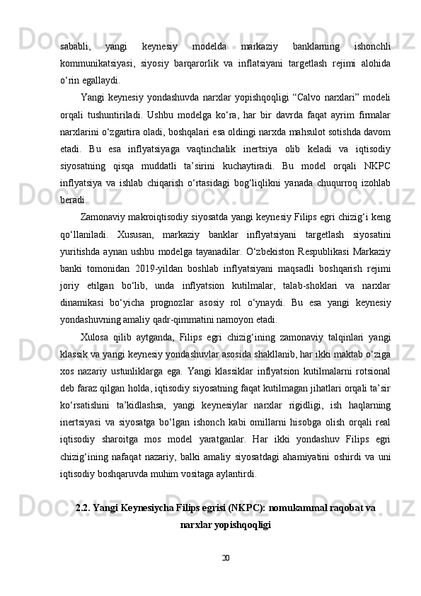 sababli,   yangi   keynesiy   modelda   markaziy   banklarning   ishonchli
kommunikatsiyasi,   siyosiy   barqarorlik   va   inflatsiyani   targetlash   rejimi   alohida
o‘rin egallaydi.
Yangi   keynesiy   yondashuvda   narxlar   yopishqoqligi   “Calvo   narxlari”   modeli
orqali   tushuntiriladi.   Ushbu   modelga   ko‘ra,   har   bir   davrda   faqat   ayrim   firmalar
narxlarini o‘zgartira oladi, boshqalari esa oldingi narxda mahsulot sotishda davom
etadi.   Bu   esa   inflyatsiyaga   vaqtinchalik   inertsiya   olib   keladi   va   iqtisodiy
siyosatning   qisqa   muddatli   ta’sirini   kuchaytiradi.   Bu   model   orqali   NKPC
inflyatsiya   va   ishlab   chiqarish   o‘rtasidagi   bog‘liqlikni   yanada   chuqurroq   izohlab
beradi.
Zamonaviy makroiqtisodiy siyosatda yangi keynesiy Filips egri chizig‘i keng
qo‘llaniladi.   Xususan,   markaziy   banklar   inflyatsiyani   targetlash   siyosatini
yuritishda   aynan   ushbu   modelga   tayanadilar.   O‘zbekiston   Respublikasi   Markaziy
banki   tomonidan   2019-yildan   boshlab   inflyatsiyani   maqsadli   boshqarish   rejimi
joriy   etilgan   bo‘lib,   unda   inflyatsion   kutilmalar,   talab-shoklari   va   narxlar
dinamikasi   bo‘yicha   prognozlar   asosiy   rol   o‘ynaydi.   Bu   esa   yangi   keynesiy
yondashuvning amaliy qadr-qimmatini namoyon etadi.
Xulosa   qilib   aytganda,   Filips   egri   chizig‘ining   zamonaviy   talqinlari   yangi
klassik va yangi keynesiy yondashuvlar asosida shakllanib, har ikki maktab o‘ziga
xos   nazariy   ustunliklarga   ega.   Yangi   klassiklar   inflyatsion   kutilmalarni   rotsional
deb faraz qilgan holda, iqtisodiy siyosatning faqat kutilmagan jihatlari orqali ta’sir
ko‘rsatishini   ta’kidlashsa,   yangi   keynesiylar   narxlar   rigidligi,   ish   haqlarning
inertsiyasi   va   siyosatga   bo‘lgan   ishonch   kabi   omillarni   hisobga   olish   orqali   real
iqtisodiy   sharoitga   mos   model   yaratganlar.   Har   ikki   yondashuv   Filips   egri
chizig‘ining   nafaqat   nazariy,   balki   amaliy   siyosatdagi   ahamiyatini   oshirdi   va   uni
iqtisodiy boshqaruvda muhim vositaga aylantirdi.
2.2. Yangi Keynesiycha Filips egrisi (NKPC): nomukammal raqobat va
narxlar yopishqoqligi
20