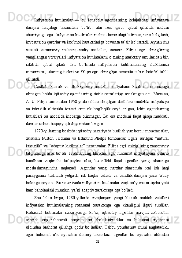 Inflyatsion   kutilmalar   —   bu   iqtisodiy   agentlarning   kelajakdagi   inflyatsiya
darajasi   haqidagi   taxminlari   bo‘lib,   ular   real   qaror   qabul   qilishda   muhim
ahamiyatga ega. Inflyatsion kutilmalar mehnat bozoridagi bitimlar, narx belgilash,
investitsion qarorlar va iste’mol harakatlariga bevosita ta’sir ko‘rsatadi. Aynan shu
sababli   zamonaviy   makroiqtisodiy   modellar,   xususan   Filips   egri   chizig‘ining
yangilangan versiyalari inflyatsion kutilmalarni o‘zining markaziy omillaridan biri
sifatida   qabul   qiladi.   Bu   bo‘limda   inflyatsion   kutilmalarning   shakllanish
mexanizmi, ularning turlari  va Filips  egri  chizig‘iga bevosita  ta’siri  batafsil  tahlil
qilinadi.
Dastlab,   klassik   va   ilk   keynesiy   modellar   inflyatsion   kutilmalarni   hisobga
olmagan   holda   iqtisodiy   agentlarning   statik   qarorlariga   asoslangan   edi.   Masalan,
A. U.  Filips  tomonidan  1958-yilda  ishlab  chiqilgan  dastlabki   modelda inflyatsiya
va   ishsizlik   o‘rtasida   teskari   empirik   bog‘liqlik   qayd   etilgan,   lekin   agentlarning
kutishlari   bu   modelda   inobatga   olinmagan.   Bu   esa   modelni   faqat   qisqa   muddatli
davrlar uchun haqiqiy qilishga imkon bergan.
1970-yillarning boshida iqtisodiy nazariyada burilish yuz berdi: monetaristlar,
xususan   Milton   Fridman   va   Edmund   Phelps   tomonidan   ilgari   surilgan   “natural
ishsizlik”   va   “adaptiv   kutilmalar”   nazariyalari   Filips   egri   chizig‘ining   zamonaviy
talqinlariga   asos   bo‘ldi.   Fridmanning   fikricha,   agar   hukumat   inflyatsiyani   oshirib
bandlikni   vaqtincha   ko‘paytira   olsa,   bu   effekt   faqat   agentlar   yangi   sharoitga
moslashmaguncha   saqlanadi.   Agentlar   yangi   narxlar   sharoitida   real   ish   haqi
pasayganini   tushunib   yetgach,   ish   haqlar   oshadi   va   bandlik   darajasi   yana   tabiiy
holatiga qaytadi. Bu nazariyada inflyatsion kutilmalar vaqt bo‘yicha ortiqcha yoki
kam baholanishi mumkin, ya’ni adaptiv xarakterga ega bo‘ladi.
Shu   bilan   birga,   1980-yillarda   rivojlangan   yangi   klassik   maktab   vakillari
inflyatsion   kutilmalarning   rotsional   xarakterga   ega   ekanligini   ilgari   surdilar.
Rotsional   kutilmalar   nazariyasiga   ko‘ra,   iqtisodiy   agentlar   mavjud   axborotlar
asosida   eng   ishonchli   prognozlarni   shakllantiradilar   va   hukumat   siyosatini
oldindan   bashorat   qilishga   qodir   bo‘ladilar.   Ushbu   yondashuv   shuni   anglatadiki,
agar   hukumat   o‘z   siyosatini   doimiy   takrorlasa,   agentlar   bu   siyosatni   oldindan
21 