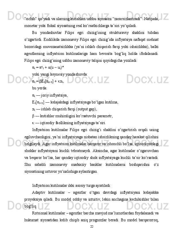“ochib” qo‘yadi va ularning kutishlari ushbu siyosatni “zararsizlantiradi”. Natijada,
monetar yoki fiskal siyosatning real ko‘rsatkichlarga ta’siri yo‘qoladi.
Bu   yondashuvlar   Filips   egri   chizig‘ining   strukturaviy   shaklini   tubdan
o‘zgartirdi. Endilikda zamonaviy Filips egri chizig‘ida inflyatsiya nafaqat  mehnat
bozoridagi muvozanatsizlikka (ya’ni ishlab chiqarish farqi yoki ishsizlikka), balki
agentlarning   inflyatsion   kutilmalariga   ham   bevosita   bog‘liq   holda   ifodalanadi.
Filips egri chizig‘ining ushbu zamonaviy talqini quyidagicha yoziladi:
π  = π  + α(u − u )*ₜ ᵉₜ ₜ
yoki yangi keynesiy yondashuvda:
π  = βE [π ] + κx ,
ₜ ₜ ₜ₊₁ ₜ
bu yerda:
π  — joriy inflyatsiya,
ₜ
E [π ] — kelajakdagi inflyatsiyaga bo‘lgan kutilma,
ₜ ₜ₊₁
x  — ishlab chiqarish farqi (output gap),
ₜ
β — kutishlar muhimligini ko‘rsatuvchi parametr,
κ — iqtisodiy faollikning inflyatsiyaga ta’siri.
Inflyatsion   kutilmalar   Filips   egri   chizig‘i   shaklini   o‘zgartirish   orqali   uning
egiluvchanligini, ya’ni inflyatsiyaga nisbatan ishsizlikning qanday harakat qilishini
belgilaydi. Agar inflyatsion kutilmalar barqaror va ishonchli bo‘lsa, iqtisodiyotdagi
shoklar   inflyatsiyani   kuchli   tebratmaydi.   Aksincha,   agar   kutilmalar   o‘zgaruvchan
va beqaror bo‘lsa, har qanday iqtisodiy shok inflyatsiyaga kuchli ta’sir ko‘rsatadi.
Shu   sababli   zamonaviy   markaziy   banklar   kutilmalarni   boshqarishni   o‘z
siyosatining ustuvor yo‘nalishiga aylantirgan.
Inflyatsion kutilmalar ikki asosiy turga ajratiladi:
Adaptiv   kutilmalar   –   agentlar   o‘tgan   davrdagi   inflyatsiyani   kelajakka
proyeksiya  qiladi. Bu model  oddiy va  intuitiv, lekin anchagina  kechikishlar  bilan
bog‘liq.
Rotsional kutilmalar – agentlar barcha mavjud ma’lumotlardan foydalanadi va
hukumat   siyosatidan   kelib   chiqib   aniq   prognozlar   beradi.   Bu   model   barqarorroq,
22 