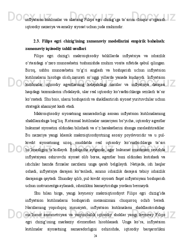 inflyatsion   kutilmalar   va   ularning   Filips   egri   chizig‘iga   ta’sirini   chuqur   o‘rganish
iqtisodiy nazariya va amaliy siyosat uchun juda muhimdir.
2.3.   Filips   egri   chizig‘ining   zamonaviy   modellarini   empirik   baholash:
zamonaviy iqtisodiy tahlil usullari
Filips   egri   chizig‘i   makroiqtisodiy   tahlillarda   inflyatsiya   va   ishsizlik
o‘rtasidagi  o‘zaro munosabatni  tushunishda  muhim  vosita sifatida qabul qilingan.
Biroq,   ushbu   munosabatni   to‘g‘ri   anglash   va   boshqarish   uchun   inflyatsion
kutilmalarni   hisobga   olish   zarurati   so‘nggi   yillarda   yanada   kuchaydi.   Inflyatsion
kutilmalar   iqtisodiy   agentlarning   kelajakdagi   narxlar   va   inflyatsiya   darajasi
haqidagi taxminlarini ifodalaydi, ular real iqtisodiy ko‘rsatkichlarga sezilarli ta’sir
ko‘rsatadi. Shu bois, ularni boshqarish va shakllantirish siyosat yurituvchilar uchun
strategik ahamiyat kasb etadi.
Makroiqtisodiy   siyosatning   samaradorligi   asosan   inflyatsion   kutilmalarning
shakllanishiga bog‘liq. Rotsional kutilmalar nazariyasi bo‘yicha, iqtisodiy agentlar
hukumat siyosatini oldindan bilishadi va o‘z harakatlarini shunga moslashtiradilar.
Bu   nazariya   yangi   klassik   makroiqtisodiyotning   asosiy   poydevoridir   va   u   pul-
kredit   siyosatining   uzoq   muddatda   real   iqtisodiy   ko‘rsatkichlarga   ta’siri
bo‘lmasligini  ta’kidlaydi. Boshqacha  aytganda,  agar  hukumat   muntazam   ravishda
inflyatsiyani   oshiruvchi   siyosat   olib   borsa,   agentlar   buni   oldindan   kutishadi   va
ishchilar   hamda   firmalar   narxlarni   unga   qarab   belgilaydi.   Natijada,   ish   haqlar
oshadi,   inflyatsiya   darajasi   ko‘tariladi,   ammo   ishsizlik   darajasi   tabiiy   ishsizlik
darajasiga qaytadi. Shunday qilib, pul-kredit siyosati faqat inflyatsiyani boshqarish
uchun instrumentga aylanadi, ishsizlikni kamaytirishga yordam bermaydi.
Shu   bilan   birga,   yangi   keynesiy   makroiqtisodiyot   Filips   egri   chizig‘ida
inflyatsion   kutilmalarni   boshqarish   mexanizmini   chuqurroq   ochib   beradi.
Narxlarning   yopishqoq   xususiyati,   inflyatsion   kutilmalarni   shakllantirishdagi
ma’lumot   asimmetriyasi   va   vaqtinchalik   iqtisodiy   shoklar   yangi   keynesiy   Filips
egri   chizig‘ining   markaziy   elementlari   hisoblanadi.   Unga   ko‘ra,   inflyatsion
kutilmalar   siyosatning   samaradorligini   oshirishda,   iqtisodiy   barqarorlikni
24 