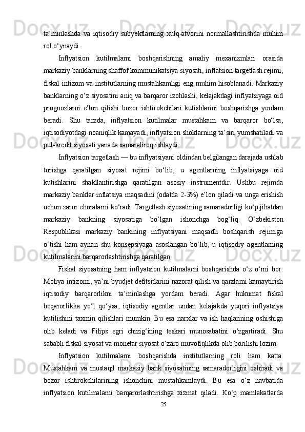 ta’minlashda   va   iqtisodiy   subyektlarning   xulq-atvorini   normallashtirishda   muhim
rol o‘ynaydi.
Inflyatsion   kutilmalarni   boshqarishning   amaliy   mexanizmlari   orasida
markaziy banklarning shaffof kommunikatsiya siyosati, inflatsion targetlash rejimi,
fiskal intizom va institutlarning mustahkamligi eng muhim hisoblanadi. Markaziy
banklarning o‘z siyosatini aniq va barqaror izohlashi, kelajakdagi inflyatsiyaga oid
prognozlarni   e’lon   qilishi   bozor   ishtirokchilari   kutishlarini   boshqarishga   yordam
beradi.   Shu   tarzda,   inflyatsion   kutilmalar   mustahkam   va   barqaror   bo‘lsa,
iqtisodiyotdagi noaniqlik kamayadi, inflyatsion shoklarning ta’siri yumshatiladi va
pul-kredit siyosati yanada samaraliroq ishlaydi.
Inflyatsion targetlash — bu inflyatsiyani oldindan belgilangan darajada ushlab
turishga   qaratilgan   siyosat   rejimi   bo‘lib,   u   agentlarning   inflyatsiyaga   oid
kutishlarini   shakllantirishga   qaratilgan   asosiy   instrumentdir.   Ushbu   rejimda
markaziy banklar inflatsiya maqsadini (odatda 2-3%) e’lon qiladi va unga erishish
uchun zarur choralarni ko‘radi. Targetlash siyosatining samaradorligi ko‘p jihatdan
markaziy   bankning   siyosatiga   bo‘lgan   ishonchga   bog‘liq.   O‘zbekiston
Respublikasi   markaziy   bankining   inflyatsiyani   maqsadli   boshqarish   rejimiga
o‘tishi   ham   aynan   shu   konsepsiyaga   asoslangan   bo‘lib,   u   iqtisodiy   agentlarning
kutilmalarini barqarorlashtirishga qaratilgan.
Fiskal   siyosatning   ham   inflyatsion   kutilmalarni   boshqarishda   o‘z   o‘rni   bor.
Moliya intizomi, ya’ni byudjet defitsitlarini nazorat qilish va qarzlarni kamaytirish
iqtisodiy   barqarorlikni   ta’minlashga   yordam   beradi.   Agar   hukumat   fiskal
beqarorlikka   yo‘l   qo‘ysa,   iqtisodiy   agentlar   undan   kelajakda   yuqori   inflyatsiya
kutilishini   taxmin   qilishlari   mumkin.   Bu   esa   narxlar   va   ish   haqlarining   oshishiga
olib   keladi   va   Filips   egri   chizig‘ining   teskari   munosabatini   o‘zgartiradi.   Shu
sababli fiskal siyosat va monetar siyosat o‘zaro muvofiqlikda olib borilishi lozim.
Inflyatsion   kutilmalarni   boshqarishda   institutlarning   roli   ham   katta.
Mustahkam   va   mustaqil   markaziy   bank   siyosatining   samaradorligini   oshiradi   va
bozor   ishtirokchilarining   ishonchini   mustahkamlaydi.   Bu   esa   o‘z   navbatida
inflyatsion   kutilmalarni   barqarorlashtirishga   xizmat   qiladi.   Ko‘p   mamlakatlarda
25