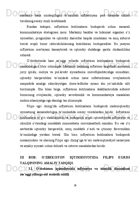 markaziy   bank   mustaqilligini   ta’minlash   inflyatsiyani   past   darajada   ushlab
turishning asosiy omili hisoblanadi.
Bundan   tashqari,   inflyatsion   kutilmalarni   boshqarish   uchun   samarali
kommunikatsiya   strategiyasi   zarur.   Markaziy   banklar   va   hukumat   organlari   o‘z
siyosatlari,   prognozlari   va   iqtisodiy   sharoitlar   haqida   muntazam   va   aniq   axborot
berish   orqali   bozor   ishtirokchilarining   kutishlarini   boshqaradilar.   Bu   jarayon
inflyatsion   inertsiyani   kamaytiradi   va   iqtisodiy   shoklarga   qarshi   chidamlilikni
oshiradi.
O‘zbekistonda   ham   so‘nggi   yillarda   inflyatsion   kutilmalarni   boshqarish
masalalariga e’tibor oshmoqda. Markaziy bankning inflatsion targetlash siyosatini
joriy   qilishi,   moliya   va   pul-kredit   siyosatlarini   muvofiqlashtirishga   urinishlari,
iqtisodiy   barqarorlikni   ta’minlash   uchun   zarur   infratuzilmani   rivojlantirish
maqsadida   amalga   oshirilayotgan   chora-tadbirlar   aynan   shu   yo‘nalishda   olib
borilmoqda.   Shu   bilan   birga,   inflyatsion   kutilmalarni   shakllantirishda   axborot
bozorining   rivojlanishi,   iqtisodiy   savodxonlik   va   kommunikatsiya   masalalari
muhim ahamiyatga ega ekanligi tan olinmoqda.
Filips   egri   chizig‘ida   inflyatsion   kutilmalarni   boshqarish   makroiqtisodiy
siyosatning   samaradorligini   ta’minlashda   asosiy   vositalardan   biridir.   Inflyatsion
kutilmalarni to‘g‘ri shakllantirish va boshqarish orqali iqtisodiyotda inflyatsiya va
ishsizlik   o‘rtasidagi   murakkab   munosabatni   muvozanatlash   mumkin.   Bu   esa   o‘z
navbatida   iqtisodiy   barqarorlik,   uzoq   muddatli   o‘sish   va   ijtimoiy   farovonlikni
ta’minlashga   yordam   beradi.   Shu   bois,   inflyatsion   kutilmalarni   boshqarish
mexanizmlari va ularning Filips egri chizig‘iga ta’siri makroiqtisodiyot nazariyasi
va amaliy siyosati uchun dolzarb va ustuvor masalalardan biridir.
III   BOB:   O‘ZBEKISTON   IQTISODIYOTIDA   FILIPS   EGRISI
TALQININING AMALIY TADQIQI .
3.1.   O‘zbekiston   iqtisodiyotida   inflyatsiya   va   ishsizlik   dinamikasi
(so‘nggi yillarga oid statistik tahlil)
26