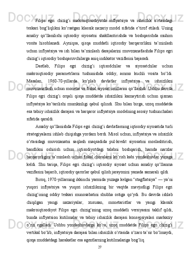 Filips   egri   chizig‘i   makroiqtisodiyotda   inflyatsiya   va   ishsizlik   o‘rtasidagi
teskari bog‘liqlikni ko‘rsatgan klassik nazariy model sifatida e’tirof etiladi. Uning
amaliy   qo‘llanilishi   iqtisodiy   siyosatni   shakllantirishda   va   boshqarishda   muhim
vosita   hisoblanadi.   Ayniqsa,   qisqa   muddatli   iqtisodiy   barqarorlikni   ta’minlash
uchun inflyatsiya  va ish bilan ta’minlash darajalarini  muvozanatlashda  Filips egri
chizig‘i iqtisodiy boshqaruvchilarga aniq indikator vazifasini bajaradi.
Dastlab,   Filips   egri   chizig‘i   iqtisodchilar   va   siyosatchilar   uchun
makroiqtisodiy   parametrlarni   tushunishda   oddiy,   ammo   kuchli   vosita   bo‘ldi.
Masalan,   1960-70-yillarda   ko‘plab   davlatlar   inflyatsiya   va   ishsizlikni
muvozanatlash uchun monetar va fiskal siyosat usullarini qo‘llashdi. Ushbu davrda
Filips   egri   chizig‘i   orqali   qisqa   muddatda   ishsizlikni   kamaytirish   uchun   qisman
inflyatsiya   ko‘tarilishi   mumkinligi   qabul   qilindi.   Shu   bilan   birga,   uzoq   muddatda
esa tabiiy ishsizlik darajasi va barqaror inflyatsiya modelning asosiy tushunchalari
sifatida qaraldi.
Amaliy qo‘llanishda Filips egri chizig‘i davlatlarning iqtisodiy siyosatida turli
strategiyalarni ishlab chiqishga yordam berdi. Misol uchun, inflyatsiya va ishsizlik
o‘rtasidagi   muvozanatni   saqlash   maqsadida   pul-kredit   siyosatini   moslashtirish,
bandlikni   oshirish   uchun   iqtisodiyotdagi   talabni   boshqarish,   hamda   narxlar
barqarorligini ta’minlash uchun fiskal choralarni ko‘rish kabi yondashuvlar yuzaga
keldi.   Shu   tariqa,   Filips   egri   chizig‘i   iqtisodiy   siyosat   uchun   amaliy   qo‘llanma
vazifasini bajarib, iqtisodiy qarorlar qabul qilish jarayonini yanada samarali qildi.
Biroq, 1970-yillarning ikkinchi yarmida yuzaga kelgan “stagflatsiya” — ya’ni
yuqori   inflyatsiya   va   yuqori   ishsizlikning   bir   vaqtda   mavjudligi   Filips   egri
chizig‘ining   oddiy   teskari   munosabatini   shubha   ostiga   qo‘ydi.   Bu   davrda   ishlab
chiqilgan   yangi   nazariyalar,   xususan,   monetaristlar   va   yangi   klassik
makroiqtisodiyot   Filips   egri   chizig‘ining   uzoq   muddatli   versiyasini   taklif   qildi,
bunda   inflyatsion   kutilmalar   va   tabiiy   ishsizlik   darajasi   konsepsiyalari   markaziy
o‘rin   egalladi.   Ushbu   yondashuvlarga   ko‘ra,   uzoq   muddatda   Filips   egri   chizig‘i
vertikal bo‘lib, inflyatsiya darajasi bilan ishsizlik o‘rtasida o‘zaro ta’sir bo‘lmaydi,
qisqa muddatdagi harakatlar esa agentlarning kutilmalariga bog‘liq.
27 