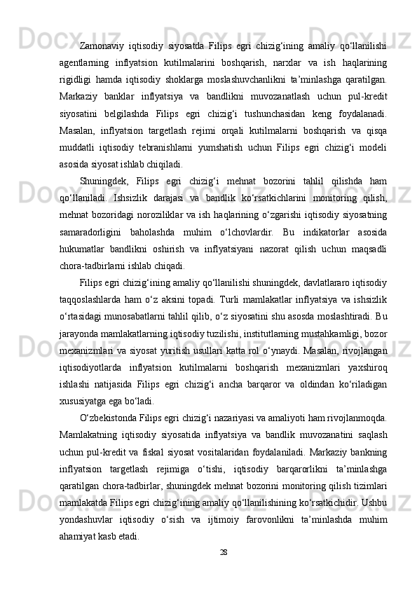 Zamonaviy   iqtisodiy   siyosatda   Filips   egri   chizig‘ining   amaliy   qo‘llanilishi
agentlarning   inflyatsion   kutilmalarini   boshqarish,   narxlar   va   ish   haqlarining
rigidligi   hamda   iqtisodiy   shoklarga   moslashuvchanlikni   ta’minlashga   qaratilgan.
Markaziy   banklar   inflyatsiya   va   bandlikni   muvozanatlash   uchun   pul-kredit
siyosatini   belgilashda   Filips   egri   chizig‘i   tushunchasidan   keng   foydalanadi.
Masalan,   inflyatsion   targetlash   rejimi   orqali   kutilmalarni   boshqarish   va   qisqa
muddatli   iqtisodiy   tebranishlarni   yumshatish   uchun   Filips   egri   chizig‘i   modeli
asosida siyosat ishlab chiqiladi.
Shuningdek,   Filips   egri   chizig‘i   mehnat   bozorini   tahlil   qilishda   ham
qo‘llaniladi.   Ishsizlik   darajasi   va   bandlik   ko‘rsatkichlarini   monitoring   qilish,
mehnat  bozoridagi  noroziliklar  va ish haqlarining o‘zgarishi  iqtisodiy siyosatning
samaradorligini   baholashda   muhim   o‘lchovlardir.   Bu   indikatorlar   asosida
hukumatlar   bandlikni   oshirish   va   inflyatsiyani   nazorat   qilish   uchun   maqsadli
chora-tadbirlarni ishlab chiqadi.
Filips egri chizig‘ining amaliy qo‘llanilishi shuningdek, davlatlararo iqtisodiy
taqqoslashlarda   ham   o‘z   aksini   topadi.   Turli   mamlakatlar   inflyatsiya   va   ishsizlik
o‘rtasidagi munosabatlarni tahlil qilib, o‘z siyosatini shu asosda moslashtiradi. Bu
jarayonda mamlakatlarning iqtisodiy tuzilishi, institutlarning mustahkamligi, bozor
mexanizmlari va siyosat  yuritish usullari katta rol  o‘ynaydi. Masalan,  rivojlangan
iqtisodiyotlarda   inflyatsion   kutilmalarni   boshqarish   mexanizmlari   yaxshiroq
ishlashi   natijasida   Filips   egri   chizig‘i   ancha   barqaror   va   oldindan   ko‘riladigan
xususiyatga ega bo‘ladi.
O‘zbekistonda Filips egri chizig‘i nazariyasi va amaliyoti ham rivojlanmoqda.
Mamlakatning   iqtisodiy   siyosatida   inflyatsiya   va   bandlik   muvozanatini   saqlash
uchun pul-kredit  va  fiskal  siyosat   vositalaridan  foydalaniladi.  Markaziy  bankning
inflyatsion   targetlash   rejimiga   o‘tishi,   iqtisodiy   barqarorlikni   ta’minlashga
qaratilgan chora-tadbirlar, shuningdek mehnat bozorini monitoring qilish tizimlari
mamlakatda Filips egri chizig‘ining amaliy qo‘llanilishining ko‘rsatkichidir. Ushbu
yondashuvlar   iqtisodiy   o‘sish   va   ijtimoiy   farovonlikni   ta’minlashda   muhim
ahamiyat kasb etadi.
28 