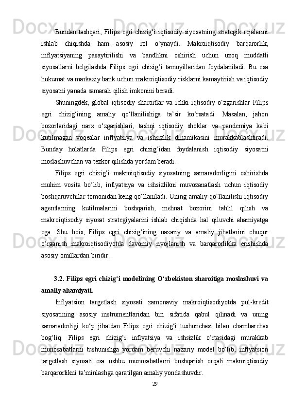Bundan  tashqari,   Filips   egri  chizig‘i  iqtisodiy  siyosatning  strategik  rejalarini
ishlab   chiqishda   ham   asosiy   rol   o‘ynaydi.   Makroiqtisodiy   barqarorlik,
inflyatsiyaning   pasaytirilishi   va   bandlikni   oshirish   uchun   uzoq   muddatli
siyosatlarni   belgilashda   Filips   egri   chizig‘i   tamoyillaridan   foydalaniladi.   Bu   esa
hukumat va markaziy bank uchun makroiqtisodiy risklarni kamaytirish va iqtisodiy
siyosatni yanada samarali qilish imkonini beradi.
Shuningdek,   global   iqtisodiy   sharoitlar   va   ichki   iqtisodiy   o‘zgarishlar   Filips
egri   chizig‘ining   amaliy   qo‘llanilishiga   ta’sir   ko‘rsatadi.   Masalan,   jahon
bozorlaridagi   narx   o‘zgarishlari,   tashqi   iqtisodiy   shoklar   va   pandemiya   kabi
kutilmagan   voqealar   inflyatsiya   va   ishsizlik   dinamikasini   murakkablashtiradi.
Bunday   holatlarda   Filips   egri   chizig‘idan   foydalanish   iqtisodiy   siyosatni
moslashuvchan va tezkor qilishda yordam beradi.
Filips   egri   chizig‘i   makroiqtisodiy   siyosatning   samaradorligini   oshirishda
muhim   vosita   bo‘lib,   inflyatsiya   va   ishsizlikni   muvozanatlash   uchun   iqtisodiy
boshqaruvchilar tomonidan keng qo‘llaniladi. Uning amaliy qo‘llanilishi iqtisodiy
agentlarning   kutilmalarini   boshqarish,   mehnat   bozorini   tahlil   qilish   va
makroiqtisodiy   siyosat   strategiyalarini   ishlab   chiqishda   hal   qiluvchi   ahamiyatga
ega.   Shu   bois,   Filips   egri   chizig‘ining   nazariy   va   amaliy   jihatlarini   chuqur
o‘rganish   makroiqtisodiyotda   davomiy   rivojlanish   va   barqarorlikka   erishishda
asosiy omillardan biridir.
  3.2.  Filips  egri   chizig‘i  modelining  O‘zbekiston  sharoitiga  moslashuvi  va
amaliy ahamiyati. 
Inflyatsion   targetlash   siyosati   zamonaviy   makroiqtisodiyotda   pul-kredit
siyosatining   asosiy   instrumentlaridan   biri   sifatida   qabul   qilinadi   va   uning
samaradorligi   ko‘p   jihatdan   Filips   egri   chizig‘i   tushunchasi   bilan   chambarchas
bog‘liq.   Filips   egri   chizig‘i   inflyatsiya   va   ishsizlik   o‘rtasidagi   murakkab
munosabatlarni   tushunishga   yordam   beruvchi   nazariy   model   bo‘lib,   inflyatsion
targetlash   siyosati   esa   ushbu   munosabatlarni   boshqarish   orqali   makroiqtisodiy
barqarorlikni ta’minlashga qaratilgan amaliy yondashuvdir.
29