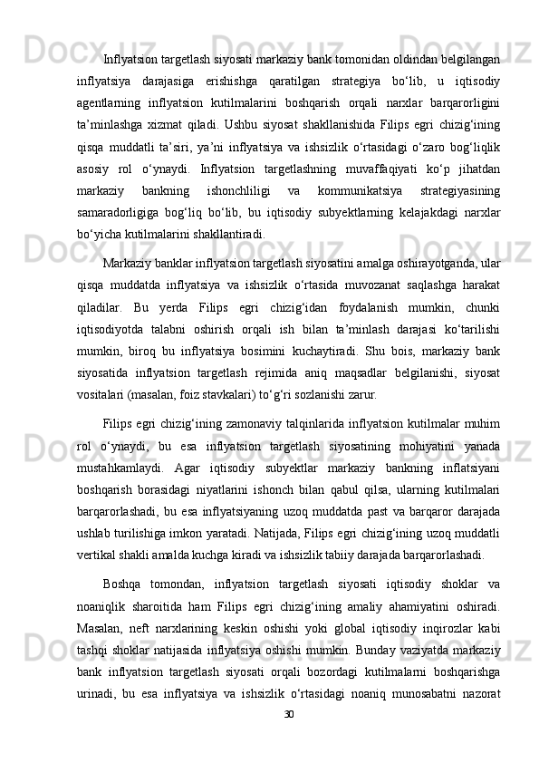Inflyatsion targetlash siyosati markaziy bank tomonidan oldindan belgilangan
inflyatsiya   darajasiga   erishishga   qaratilgan   strategiya   bo‘lib,   u   iqtisodiy
agentlarning   inflyatsion   kutilmalarini   boshqarish   orqali   narxlar   barqarorligini
ta’minlashga   xizmat   qiladi.   Ushbu   siyosat   shakllanishida   Filips   egri   chizig‘ining
qisqa   muddatli   ta’siri,   ya’ni   inflyatsiya   va   ishsizlik   o‘rtasidagi   o‘zaro   bog‘liqlik
asosiy   rol   o‘ynaydi.   Inflyatsion   targetlashning   muvaffaqiyati   ko‘p   jihatdan
markaziy   bankning   ishonchliligi   va   kommunikatsiya   strategiyasining
samaradorligiga   bog‘liq   bo‘lib,   bu   iqtisodiy   subyektlarning   kelajakdagi   narxlar
bo‘yicha kutilmalarini shakllantiradi.
Markaziy banklar inflyatsion targetlash siyosatini amalga oshirayotganda, ular
qisqa   muddatda   inflyatsiya   va   ishsizlik   o‘rtasida   muvozanat   saqlashga   harakat
qiladilar.   Bu   yerda   Filips   egri   chizig‘idan   foydalanish   mumkin,   chunki
iqtisodiyotda   talabni   oshirish   orqali   ish   bilan   ta’minlash   darajasi   ko‘tarilishi
mumkin,   biroq   bu   inflyatsiya   bosimini   kuchaytiradi.   Shu   bois,   markaziy   bank
siyosatida   inflyatsion   targetlash   rejimida   aniq   maqsadlar   belgilanishi,   siyosat
vositalari (masalan, foiz stavkalari) to‘g‘ri sozlanishi zarur.
Filips   egri   chizig‘ining   zamonaviy   talqinlarida   inflyatsion   kutilmalar   muhim
rol   o‘ynaydi,   bu   esa   inflyatsion   targetlash   siyosatining   mohiyatini   yanada
mustahkamlaydi.   Agar   iqtisodiy   subyektlar   markaziy   bankning   inflatsiyani
boshqarish   borasidagi   niyatlarini   ishonch   bilan   qabul   qilsa,   ularning   kutilmalari
barqarorlashadi,   bu   esa   inflyatsiyaning   uzoq   muddatda   past   va   barqaror   darajada
ushlab turilishiga imkon yaratadi. Natijada, Filips egri chizig‘ining uzoq muddatli
vertikal shakli amalda kuchga kiradi va ishsizlik tabiiy darajada barqarorlashadi.
Boshqa   tomondan,   inflyatsion   targetlash   siyosati   iqtisodiy   shoklar   va
noaniqlik   sharoitida   ham   Filips   egri   chizig‘ining   amaliy   ahamiyatini   oshiradi.
Masalan,   neft   narxlarining   keskin   oshishi   yoki   global   iqtisodiy   inqirozlar   kabi
tashqi   shoklar   natijasida   inflyatsiya   oshishi   mumkin.   Bunday   vaziyatda   markaziy
bank   inflyatsion   targetlash   siyosati   orqali   bozordagi   kutilmalarni   boshqarishga
urinadi,   bu   esa   inflyatsiya   va   ishsizlik   o‘rtasidagi   noaniq   munosabatni   nazorat
30