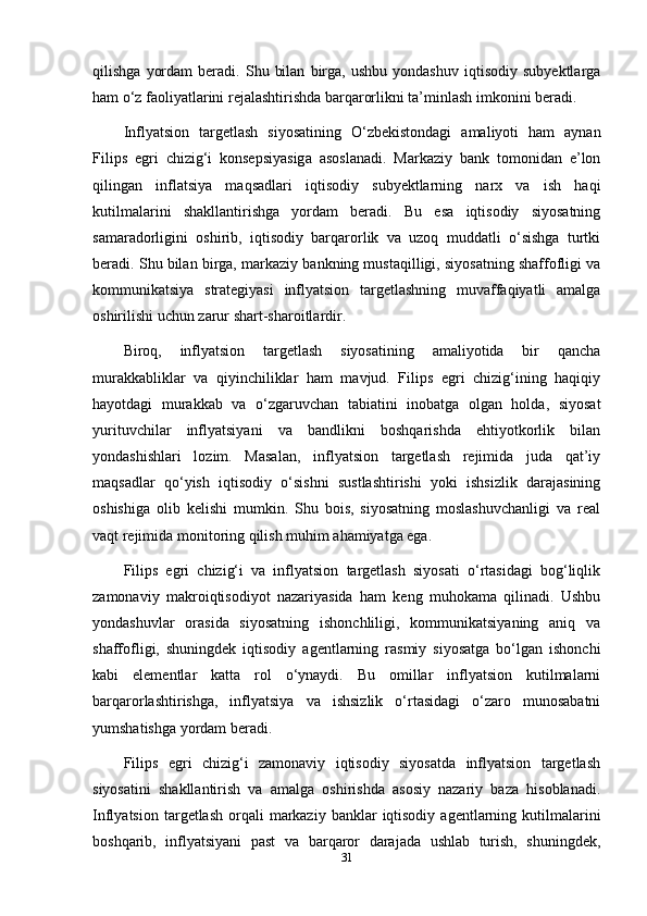 qilishga   yordam   beradi.  Shu   bilan   birga,  ushbu   yondashuv   iqtisodiy   subyektlarga
ham o‘z faoliyatlarini rejalashtirishda barqarorlikni ta’minlash imkonini beradi.
Inflyatsion   targetlash   siyosatining   O‘zbekistondagi   amaliyoti   ham   aynan
Filips   egri   chizig‘i   konsepsiyasiga   asoslanadi.   Markaziy   bank   tomonidan   e’lon
qilingan   inflatsiya   maqsadlari   iqtisodiy   subyektlarning   narx   va   ish   haqi
kutilmalarini   shakllantirishga   yordam   beradi.   Bu   esa   iqtisodiy   siyosatning
samaradorligini   oshirib,   iqtisodiy   barqarorlik   va   uzoq   muddatli   o‘sishga   turtki
beradi. Shu bilan birga, markaziy bankning mustaqilligi, siyosatning shaffofligi va
kommunikatsiya   strategiyasi   inflyatsion   targetlashning   muvaffaqiyatli   amalga
oshirilishi uchun zarur shart-sharoitlardir.
Biroq,   inflyatsion   targetlash   siyosatining   amaliyotida   bir   qancha
murakkabliklar   va   qiyinchiliklar   ham   mavjud.   Filips   egri   chizig‘ining   haqiqiy
hayotdagi   murakkab   va   o‘zgaruvchan   tabiatini   inobatga   olgan   holda,   siyosat
yurituvchilar   inflyatsiyani   va   bandlikni   boshqarishda   ehtiyotkorlik   bilan
yondashishlari   lozim.   Masalan,   inflyatsion   targetlash   rejimida   juda   qat’iy
maqsadlar   qo‘yish   iqtisodiy   o‘sishni   sustlashtirishi   yoki   ishsizlik   darajasining
oshishiga   olib   kelishi   mumkin.   Shu   bois,   siyosatning   moslashuvchanligi   va   real
vaqt rejimida monitoring qilish muhim ahamiyatga ega.
Filips   egri   chizig‘i   va   inflyatsion   targetlash   siyosati   o‘rtasidagi   bog‘liqlik
zamonaviy   makroiqtisodiyot   nazariyasida   ham   keng   muhokama   qilinadi.   Ushbu
yondashuvlar   orasida   siyosatning   ishonchliligi,   kommunikatsiyaning   aniq   va
shaffofligi,   shuningdek   iqtisodiy   agentlarning   rasmiy   siyosatga   bo‘lgan   ishonchi
kabi   elementlar   katta   rol   o‘ynaydi.   Bu   omillar   inflyatsion   kutilmalarni
barqarorlashtirishga,   inflyatsiya   va   ishsizlik   o‘rtasidagi   o‘zaro   munosabatni
yumshatishga yordam beradi.
Filips   egri   chizig‘i   zamonaviy   iqtisodiy   siyosatda   inflyatsion   targetlash
siyosatini   shakllantirish   va   amalga   oshirishda   asosiy   nazariy   baza   hisoblanadi.
Inflyatsion  targetlash  orqali   markaziy  banklar   iqtisodiy  agentlarning  kutilmalarini
boshqarib,   inflyatsiyani   past   va   barqaror   darajada   ushlab   turish,   shuningdek,
31