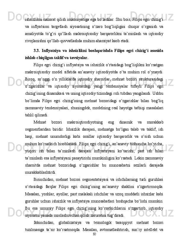 ishsizlikni nazorat qilish imkoniyatiga ega bo‘ladilar. Shu bois, Filips egri chizig‘i
va   inflyatsion   targetlash   siyosatining   o‘zaro   bog‘liqligini   chuqur   o‘rganish   va
amaliyotda   to‘g‘ri   qo‘llash   makroiqtisodiy   barqarorlikni   ta’minlash   va   iqtisodiy
rivojlanishni qo‘llab-quvvatlashda muhim ahamiyat kasb etadi.
3.3.   Inflyatsiya   va   ishsizlikni   boshqarishda   Filips   egri   chizig‘i   asosida
ishlab chiqilgan taklif va tavsiyalar.
Filips egri  chizig‘i  inflyatsiya va ishsizlik o‘rtasidagi  bog‘liqlikni ko‘rsatgan
makroiqtisodiy   model   sifatida   an’anaviy   iqtisodiyotda   o‘ta   muhim   rol   o‘ynaydi.
Biroq,   so‘nggi   o‘n   yilliklarda   iqtisodiy   sharoitlar,   mehnat   bozori   strukturasidagi
o‘zgarishlar   va   iqtisodiy   siyosatdagi   yangi   tendensiyalar   tufayli   Filips   egri
chizig‘ining dinamikasi va uning iqtisodiy tizimdagi roli tubdan yangilandi. Ushbu
bo‘limda   Filips   egri   chizig‘ining   mehnat   bozoridagi   o‘zgarishlar   bilan   bog‘liq
zamonaviy   tendensiyalari,   shuningdek,   modelning   real   hayotga   tatbiqi   masalalari
tahlil qilinadi.
Mehnat   bozori   makroiqtisodiyotning   eng   dinamik   va   murakkab
segmentlaridan   biridir.   Ishsizlik   darajasi,   mehnatga   bo‘lgan   talab   va   taklif,   ish
haqi,   mehnat   unumdorligi   kabi   omillar   iqtisodiy   barqarorlik   va   o‘sish   uchun
muhim ko‘rsatkich hisoblanadi. Filips egri chizig‘i, an’anaviy tushuncha bo‘yicha,
yuqori   ish   bilan   ta’minlash   darajasi   inflyatsiyani   ko‘tarishi,   past   ish   bilan
ta’minlash esa inflyatsiyani pasaytirishi mumkinligini ko‘rsatadi. Lekin zamonaviy
sharoitda   mehnat   bozoridagi   o‘zgarishlar   bu   munosabatni   sezilarli   darajada
murakkablashtirdi.
Birinchidan,   mehnat   bozori   segmentatsiyasi   va   ishchilarning   turli   guruhlari
o‘rtasidagi   farqlar   Filips   egri   chizig‘ining   an’anaviy   shaklini   o‘zgartirmoqda.
Masalan,   yoshlar, ayollar,  past   malakali  ishchilar  va  uzoq muddatli   ishsizlar   kabi
guruhlar uchun ishsizlik va inflyatsiya munosabatlari boshqacha bo‘lishi mumkin.
Bu   esa   umumiy   Filips   egri   chizig‘ining   ko‘rsatkichlarini   o‘zgartirib,   iqtisodiy
siyosatni yanada moslashuvchan qilish zaruratini tug‘diradi.
Ikkinchidan,   globalizatsiya   va   texnologik   taraqqiyot   mehnat   bozori
tuzilmasiga   ta’sir   ko‘rsatmoqda.   Masalan,   avtomatlashtirish,   sun’iy   intellekt   va
32 
