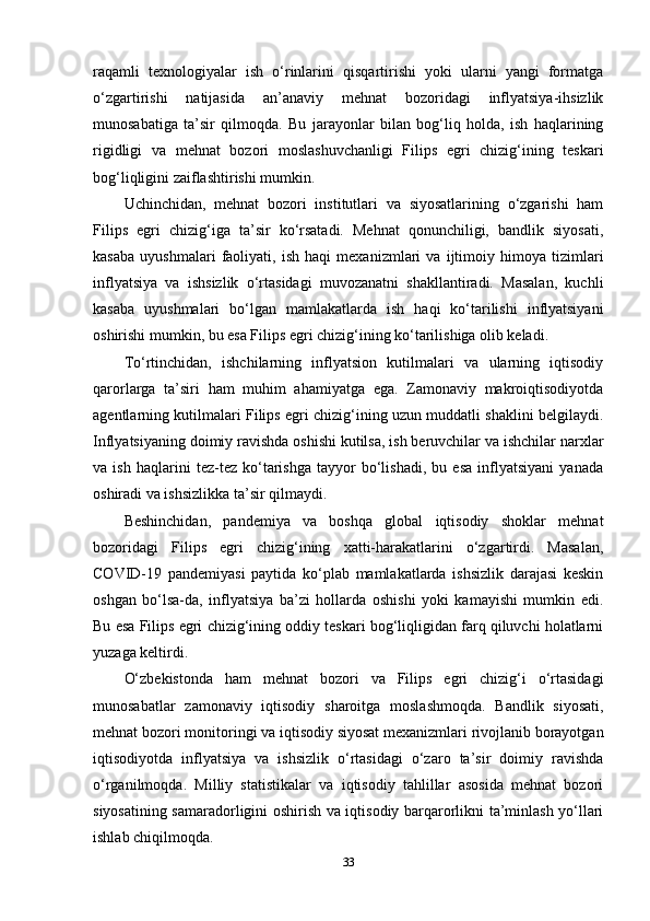 raqamli   texnologiyalar   ish   o‘rinlarini   qisqartirishi   yoki   ularni   yangi   formatga
o‘zgartirishi   natijasida   an’anaviy   mehnat   bozoridagi   inflyatsiya-ihsizlik
munosabatiga   ta’sir   qilmoqda.   Bu   jarayonlar   bilan   bog‘liq   holda,   ish   haqlarining
rigidligi   va   mehnat   bozori   moslashuvchanligi   Filips   egri   chizig‘ining   teskari
bog‘liqligini zaiflashtirishi mumkin.
Uchinchidan,   mehnat   bozori   institutlari   va   siyosatlarining   o‘zgarishi   ham
Filips   egri   chizig‘iga   ta’sir   ko‘rsatadi.   Mehnat   qonunchiligi,   bandlik   siyosati,
kasaba   uyushmalari   faoliyati,   ish   haqi   mexanizmlari   va   ijtimoiy   himoya   tizimlari
inflyatsiya   va   ishsizlik   o‘rtasidagi   muvozanatni   shakllantiradi.   Masalan,   kuchli
kasaba   uyushmalari   bo‘lgan   mamlakatlarda   ish   haqi   ko‘tarilishi   inflyatsiyani
oshirishi mumkin, bu esa Filips egri chizig‘ining ko‘tarilishiga olib keladi.
To‘rtinchidan,   ishchilarning   inflyatsion   kutilmalari   va   ularning   iqtisodiy
qarorlarga   ta’siri   ham   muhim   ahamiyatga   ega.   Zamonaviy   makroiqtisodiyotda
agentlarning kutilmalari Filips egri chizig‘ining uzun muddatli shaklini belgilaydi.
Inflyatsiyaning doimiy ravishda oshishi kutilsa, ish beruvchilar va ishchilar narxlar
va   ish   haqlarini   tez-tez   ko‘tarishga   tayyor   bo‘lishadi,   bu   esa   inflyatsiyani   yanada
oshiradi va ishsizlikka ta’sir qilmaydi.
Beshinchidan,   pandemiya   va   boshqa   global   iqtisodiy   shoklar   mehnat
bozoridagi   Filips   egri   chizig‘ining   xatti-harakatlarini   o‘zgartirdi.   Masalan,
COVID-19   pandemiyasi   paytida   ko‘plab   mamlakatlarda   ishsizlik   darajasi   keskin
oshgan   bo‘lsa-da,   inflyatsiya   ba’zi   hollarda   oshishi   yoki   kamayishi   mumkin   edi.
Bu esa Filips egri chizig‘ining oddiy teskari bog‘liqligidan farq qiluvchi holatlarni
yuzaga keltirdi.
O‘zbekistonda   ham   mehnat   bozori   va   Filips   egri   chizig‘i   o‘rtasidagi
munosabatlar   zamonaviy   iqtisodiy   sharoitga   moslashmoqda.   Bandlik   siyosati,
mehnat bozori monitoringi va iqtisodiy siyosat mexanizmlari rivojlanib borayotgan
iqtisodiyotda   inflyatsiya   va   ishsizlik   o‘rtasidagi   o‘zaro   ta’sir   doimiy   ravishda
o‘rganilmoqda.   Milliy   statistikalar   va   iqtisodiy   tahlillar   asosida   mehnat   bozori
siyosatining samaradorligini oshirish va iqtisodiy barqarorlikni ta’minlash yo‘llari
ishlab chiqilmoqda.
33