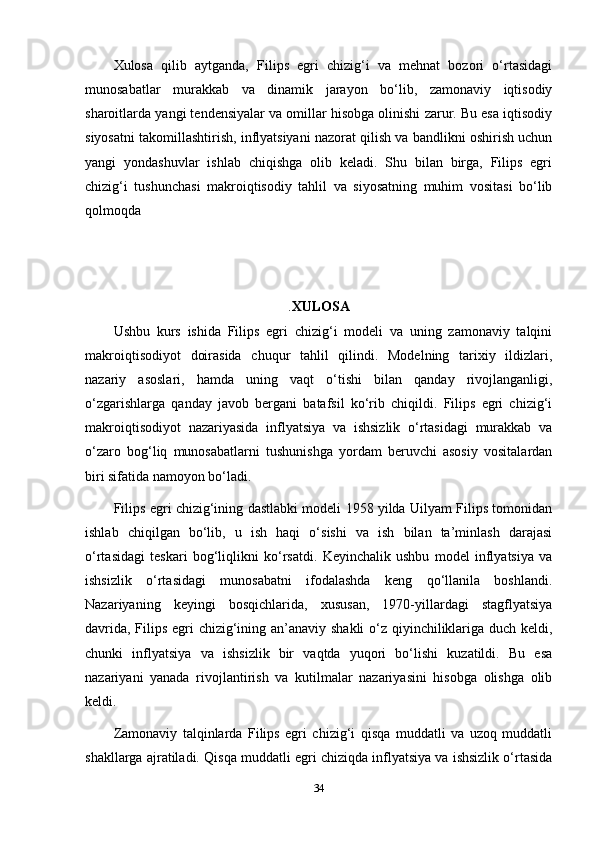 Xulosa   qilib   aytganda,   Filips   egri   chizig‘i   va   mehnat   bozori   o‘rtasidagi
munosabatlar   murakkab   va   dinamik   jarayon   bo‘lib,   zamonaviy   iqtisodiy
sharoitlarda yangi tendensiyalar va omillar hisobga olinishi zarur. Bu esa iqtisodiy
siyosatni takomillashtirish, inflyatsiyani nazorat qilish va bandlikni oshirish uchun
yangi   yondashuvlar   ishlab   chiqishga   olib   keladi.   Shu   bilan   birga,   Filips   egri
chizig‘i   tushunchasi   makroiqtisodiy   tahlil   va   siyosatning   muhim   vositasi   bo‘lib
qolmoqda
. XULOSA
Ushbu   kurs   ishida   Filips   egri   chizig‘i   modeli   va   uning   zamonaviy   talqini
makroiqtisodiyot   doirasida   chuqur   tahlil   qilindi.   Modelning   tarixiy   ildizlari,
nazariy   asoslari,   hamda   uning   vaqt   o‘tishi   bilan   qanday   rivojlanganligi,
o‘zgarishlarga   qanday   javob   bergani   batafsil   ko‘rib   chiqildi.   Filips   egri   chizig‘i
makroiqtisodiyot   nazariyasida   inflyatsiya   va   ishsizlik   o‘rtasidagi   murakkab   va
o‘zaro   bog‘liq   munosabatlarni   tushunishga   yordam   beruvchi   asosiy   vositalardan
biri sifatida namoyon bo‘ladi.
Filips egri chizig‘ining dastlabki modeli 1958 yilda Uilyam Filips tomonidan
ishlab   chiqilgan   bo‘lib,   u   ish   haqi   o‘sishi   va   ish   bilan   ta’minlash   darajasi
o‘rtasidagi   teskari   bog‘liqlikni   ko‘rsatdi.   Keyinchalik   ushbu   model   inflyatsiya   va
ishsizlik   o‘rtasidagi   munosabatni   ifodalashda   keng   qo‘llanila   boshlandi.
Nazariyaning   keyingi   bosqichlarida,   xususan,   1970-yillardagi   stagflyatsiya
davrida, Filips egri  chizig‘ining an’anaviy shakli  o‘z qiyinchiliklariga duch keldi,
chunki   inflyatsiya   va   ishsizlik   bir   vaqtda   yuqori   bo‘lishi   kuzatildi.   Bu   esa
nazariyani   yanada   rivojlantirish   va   kutilmalar   nazariyasini   hisobga   olishga   olib
keldi.
Zamonaviy   talqinlarda   Filips   egri   chizig‘i   qisqa   muddatli   va   uzoq   muddatli
shakllarga ajratiladi. Qisqa muddatli egri chiziqda inflyatsiya va ishsizlik o‘rtasida
34 