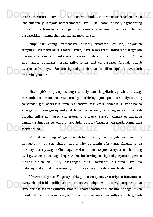 teskari   munosabat   mavjud   bo‘lsa,   uzoq   muddatda   ushbu   munosabat   yo‘qoladi   va
ishsizlik   tabiiy   darajada   barqarorlashadi.   Bu   nuqtai   nazar   iqtisodiy   agentlarning
inflyatsion   kutilmalarini   hisobga   olish   asosida   shakllanadi   va   makroiqtisodiy
barqarorlikni ta’minlashda muhim ahamiyatga ega.
Filips   egri   chizig‘i   zamonaviy   iqtisodiy   siyosatda,   xususan,   inflyatsion
targetlash   strategiyalarida   asosiy   nazariy   baza   hisoblanadi.   Inflyatsion   targetlash
markaziy banklar uchun inflatsiyani nazorat qilishda ishonchli mexanizm bo‘lib, u
kutilmalarni   boshqarish   orqali   inflyatsiyani   past   va   barqaror   darajada   ushlab
turishni   ta’minlaydi.   Bu   esa   iqtisodiy   o‘sish   va   bandlikni   qo‘llab-quvvatlash
imkonini yaratadi.
Shuningdek,   Filips   egri   chizig‘i   va   inflyatsion   targetlash   siyosati   o‘rtasidagi
munosabatlar   mamlakatlarda   amalga   oshirilayotgan   pul-kredit   siyosatining
samaradorligini   oshirishda   muhim   ahamiyat   kasb   etadi.   Ayniqsa,   O‘zbekistonda
amalga oshirilayotgan iqtisodiy islohotlar va markaziy bankning mustaqilligi ortib
borishi,   inflyatsion   targetlash   siyosatining   muvaffaqiyatli   amalga   oshirilishiga
zamin yaratmoqda. Bu esa o‘z navbatida iqtisodiy barqarorlikni mustahkamlashga
xizmat qiladi.
Mehnat  bozoridagi  o‘zgarishlar, global   iqtisodiy  tendensiyalar   va texnologik
taraqqiyot   Filips   egri   chizig‘ining   amaliy   qo‘llanilishida   yangi   chaqiriqlar   va
imkoniyatlarni   yuzaga   keltirmoqda.   Mehnat   bozori   segmentatsiyasi,   ishchilarning
turli guruhlari o‘rtasidagi  farqlar va kutilmalarning roli iqtisodiy siyosatni  yanada
moslashuvchan   va   ilmiy   asoslangan   qilish   zaruratini   tug‘diradi.   Bu   esa
makroiqtisodiy model va siyosat yuritishda yangi yondashuvlarni talab qiladi.
Umuman olganda, Filips egri chizig‘i makroiqtisodiy nazariyada fundamental
tushuncha   sifatida   qolib,   uning   zamonaviy   talqinlari   iqtisodiy   barqarorlik   va
rivojlanishga   xizmat   qiluvchi   samarali   siyosat   vositalarini   shakllantirishga   imkon
beradi.   Modelning   zamonaviylashtirilgan   yondashuvlari   va   inflyatsion   targetlash
35 