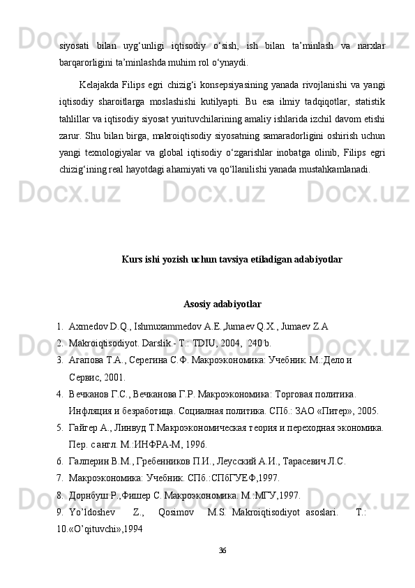 siyosati   bilan   uyg‘unligi   iqtisodiy   o‘sish,   ish   bilan   ta’minlash   va   narxlar
barqarorligini ta’minlashda muhim rol o‘ynaydi.
Kelajakda   Filips   egri   chizig‘i   konsepsiyasining   yanada   rivojlanishi   va   yangi
iqtisodiy   sharoitlarga   moslashishi   kutilyapti.   Bu   esa   ilmiy   tadqiqotlar,   statistik
tahlillar va iqtisodiy siyosat yurituvchilarining amaliy ishlarida izchil davom etishi
zarur. Shu bilan birga, makroiqtisodiy siyosatning samaradorligini  oshirish uchun
yangi   texnologiyalar   va   global   iqtisodiy   o‘zgarishlar   inobatga   olinib,   Filips   egri
chizig‘ining real hayotdagi ahamiyati va qo‘llanilishi yanada mustahkamlanadi.
Kurs ishi yozish uchun tavsiya etiladigan adabiyotlar
Asosiy adabiyotlar
1. Axmedov D.Q., Ishmuxammedov A.E.,Jumaev Q.X., Jumaev Z.A 
2. Makroiqtisodiyot. Darslik.- T.: TDIU, 2004,  240 b. 
3. Агапова Т.А., Серегина С.Ф. Макроэкономика: Учебник. М.:Дело и 
Сервис, 2001. 
4. Вечканов Г.С., Вечканова Г.Р. Макроэкономика: Торговая политика. 
Инфляция и безработица. Социалная политика. СПб.: ЗАО «Питер», 2005. 
5. Гайгер А., Линвуд Т.Макроэкономическая теория и переходная экономика.
Пер. с англ. М.:ИНФРА-М, 1996.  
6. Галперин В.М., Гребенников П.И., Леусский А.И., Тарасевич Л.С. 
7. Макроэкономика: Учебник. СПб.:СПбГУЕФ,1997. 
8. Дорнбуш Р.,Фишер С. Макроэкономика. М.:МГУ,1997. 
9. Yo’ldoshev  Z.,  Qosimov  M.S.  Makroiqtisodiyot  asoslari.  T.: 
10. «O’qituvchi»,1994 
36 