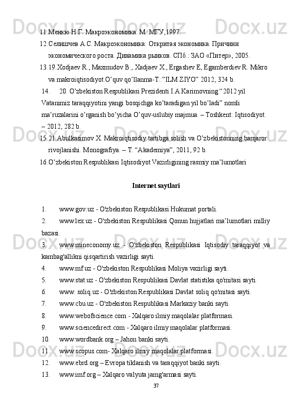 11. Менкю Н.Г. Макроэкономика. М.:МГУ,1997. 
12. Селишчев А.С. Макроэкономика: Откритая экономика. Причини 
экономического роста. Динамика рынков. СПб.: ЗАО «Питер», 2005. 
13. 19.Xodjaev R., Maxmudov B., Xadjaev X., Ergashev E, Egamberdiev R. Mikro 
va makroiqtisodiyot.O’quv qo’llanma-T.:”ILM ZIYO” 2012, 324 b. 
14. 20. O’zbekiston Respublikasi Prezidenti I.A.Karimovning “2012 yil 
Vatanimiz taraqqiyotini yangi bosqichga ko’taradigan yil bo’ladi” nomli 
ma’ruzalarini o’rganish bo’yicha O’quv-uslubiy majmua. – Toshkent: Iqtisodiyot. 
– 2012, 282 b.  
15. 21.Abulkasimov X. Makroiqtisodiy tartibga solish va O’zbekistonning barqaror 
rivojlanishi.  Monografiya. – T. “Akademiya”, 2011, 92 b. 
16. O’zbekiston Respublikasi Iqtisodiyot Vazirligining rasmiy ma’lumotlari 
Internet saytlari
1. www.gov.uz - O'zbekiston Respublikasi Hukumat portali.
2. www.lex.uz - O'zbekiston Respublikasi Qonun hujjatlari ma’lumotlari milliy
bazasi.
3. www.mineconomy.uz   -   O'zbekiston   Respublikasi   Iqtisodiy   taraqqiyot   va
kambag'allikni qisqartirish vazirligi sayti.
4. www.mf.uz - O'zbekiston Respublikasi Moliya vazirligi sayti.
5. www.stat.uz - O'zbekiston Respublikasi Davlat statistika qo'mitasi sayti.
6. www. soliq.uz - O'zbekiston Respublikasi Davlat soliq qo'mitasi sayti.
7. www.cbu.uz - O'zbekiston Respublikasi Markaziy banki sayti.
8. www.webofscience.com - Xalqaro ilmiy maqolalar platformasi.
9. www.sciencedirect.com - Xalqaro ilmiy maqolalar platformasi.
10. www.wordbank.org – Jahon banki sayti.
11. www.scopus.com- Xalqaro ilmiy maqolalar platformasi.
12. www.ebrd.org – Evropa tiklanish va taraqqiyot banki sayti.
13. www.imf.org – Xalqaro valyuta jamg'armasi sayti.
37
