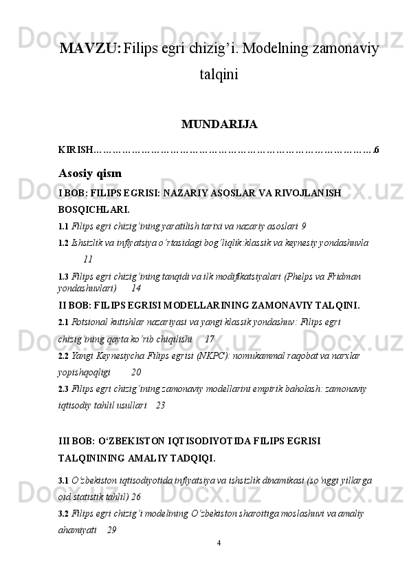 MAVZU:   Filips egri chizig’i. Modelning zamonaviy
talqini
MUNDARIJA
KIRISH…………………………………………………………………………….6
Asosiy qism
I BOB: FILIPS EGRISI: NAZARIY ASOSLAR VA RIVOJLANISH 
BOSQICHLARI.
1.1  Filips egri chizig‘ining yaratilish tarixi va nazariy asoslari  9
1.2  Ishsizlik va inflyatsiya o‘rtasidagi bog‘liqlik:klassik va keynesiy yondashuvla
11
1.3   Filips egri chizig‘ining tanqidi va ilk modifikatsiyalari (Phelps va Fridman 
yondashuvlari) 14
II BOB: FILIPS EGRISI MODELLARINING ZAMONAVIY TALQINI.
2.1  Rotsional kutishlar nazariyasi va yangi klassik yondashuv: Filips egri 
chizig‘ining qayta ko‘rib chiqilishi 17
2.2  Yangi Keynesiycha Filips egrisi (NKPC): nomukammal raqobat va narxlar 
yopishqoqligi 20
2.3  Filips egri chizig‘ining zamonaviy modellarini empirik baholash: zamonaviy 
iqtisodiy tahlil usullari 23
III BOB: O‘ZBEKISTON IQTISODIYOTIDA FILIPS EGRISI 
TALQININING AMALIY TADQIQI.
3.1  O‘zbekiston iqtisodiyotida inflyatsiya va ishsizlik dinamikasi (so‘nggi yillarga 
oid statistik tahlil) 26
3.2  Filips egri chizig‘i modelining O‘zbekiston sharoitiga moslashuvi va amaliy 
ahamiyati 29
4 