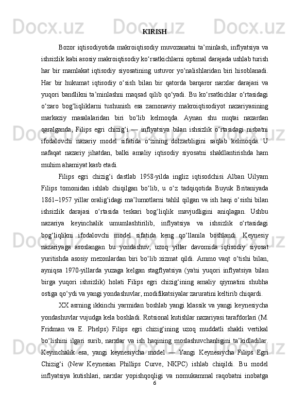 К IRISH
Bozor iqtisodiyotida makroiqtisodiy muvozanatni  ta’minlash, inflyatsiya va
ishsizlik kabi asosiy makroiqtisodiy ko‘rsatkichlarni optimal darajada ushlab turish
har   bir   mamlakat   iqtisodiy   siyosatining   ustuvor   yo‘nalishlaridan   biri   hisoblanadi.
Har   bir   hukumat   iqtisodiy   o‘sish   bilan   bir   qatorda   barqaror   narxlar   darajasi   va
yuqori   bandlikni  ta’minlashni   maqsad  qilib qo‘yadi. Bu  ko‘rsatkichlar  o‘rtasidagi
o‘zaro   bog‘liqliklarni   tushunish   esa   zamonaviy   makroiqtisodiyot   nazariyasining
markaziy   masalalaridan   biri   bo‘lib   kelmoqda.   Aynan   shu   nuqtai   nazardan
qaralganda,   Filips   egri   chizig‘i   —   inflyatsiya   bilan   ishsizlik   o‘rtasidagi   nisbatni
ifodalovchi   nazariy   model   sifatida   o‘zining   dolzarbligini   saqlab   kelmoqda.   U
nafaqat   nazariy   jihatdan,   balki   amaliy   iqtisodiy   siyosatni   shakllantirishda   ham
muhim ahamiyat kasb etadi.
Filips   egri   chizig‘i   dastlab   1958-yilda   ingliz   iqtisodchisi   Alban   Uilyam
Filips   tomonidan   ishlab   chiqilgan   bo‘lib,   u   o‘z   tadqiqotida   Buyuk   Britaniyada
1861–1957 yillar oralig‘idagi ma’lumotlarni tahlil qilgan va ish haqi o‘sishi bilan
ishsizlik   darajasi   o‘rtasida   teskari   bog‘liqlik   mavjudligini   aniqlagan.   Ushbu
nazariya   keyinchalik   umumlashtirilib,   inflyatsiya   va   ishsizlik   o‘rtasidagi
bog‘liqlikni   ifodalovchi   model   sifatida   keng   qo‘llanila   boshlandi.   Keynesiy
nazariyaga   asoslangan   bu   yondashuv,   uzoq   yillar   davomida   iqtisodiy   siyosat
yuritishda   asosiy   mezonlardan   biri   bo‘lib   xizmat   qildi.   Ammo   vaqt   o‘tishi   bilan,
ayniqsa   1970-yillarda   yuzaga   kelgan   stagflyatsiya   (ya'ni   yuqori   inflyatsiya   bilan
birga   yuqori   ishsizlik)   holati   Filips   egri   chizig‘ining   amaliy   qiymatini   shubha
ostiga qo‘ydi va yangi yondashuvlar, modifikatsiyalar zaruratini keltirib chiqardi.
XX  asrning  ikkinchi  yarmidan  boshlab  yangi  klassik  va   yangi   keynesiycha
yondashuvlar vujudga kela boshladi. Rotsional kutishlar nazariyasi tarafdorlari (M.
Fridman   va   E.   Phelps)   Filips   egri   chizig‘ining   uzoq   muddatli   shakli   vertikal
bo‘lishini   ilgari   surib,   narxlar   va   ish   haqining   moslashuvchanligini   ta’kidladilar.
Keyinchalik   esa,   yangi   keynesiycha   model   —   Yangi   Keynesiycha   Filips   Egri
Chizig‘i   (New   Keynesian   Phillips   Curve,   NKPC)   ishlab   chiqildi.   Bu   model
inflyatsiya   kutishlari,   narxlar   yopishqoqligi   va   nomukammal   raqobatni   inobatga
6