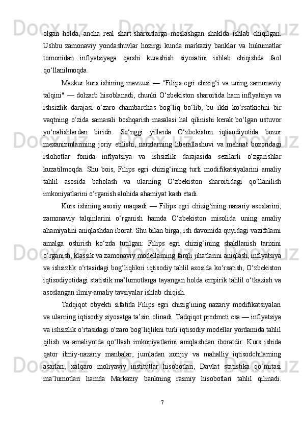 olgan   holda,   ancha   real   shart-sharoitlarga   moslashgan   shaklda   ishlab   chiqilgan.
Ushbu   zamonaviy   yondashuvlar   hozirgi   kunda   markaziy   banklar   va   hukumatlar
tomonidan   inflyatsiyaga   qarshi   kurashish   siyosatini   ishlab   chiqishda   faol
qo‘llanilmoqda.
Mazkur  kurs  ishining   mavzusi  —  "Filips  egri  chizig‘i   va  uning  zamonaviy
talqini" — dolzarb hisoblanadi, chunki  O‘zbekiston  sharoitida ham  inflyatsiya  va
ishsizlik   darajasi   o‘zaro   chambarchas   bog‘liq   bo‘lib,   bu   ikki   ko‘rsatkichni   bir
vaqtning   o‘zida   samarali   boshqarish   masalasi   hal   qilinishi   kerak   bo‘lgan   ustuvor
yo‘nalishlardan   biridir.   So‘nggi   yillarda   O‘zbekiston   iqtisodiyotida   bozor
mexanizmlarining   joriy   etilishi,   narxlarning   liberallashuvi   va   mehnat   bozoridagi
islohotlar   fonida   inflyatsiya   va   ishsizlik   darajasida   sezilarli   o‘zgarishlar
kuzatilmoqda.   Shu   bois,   Filips   egri   chizig‘ining   turli   modifikatsiyalarini   amaliy
tahlil   asosida   baholash   va   ularning   O‘zbekiston   sharoitidagi   qo‘llanilish
imkoniyatlarini o‘rganish alohida ahamiyat kasb etadi.
Kurs  ishining  asosiy   maqsadi   — Filips  egri  chizig‘ining nazariy  asoslarini,
zamonaviy   talqinlarini   o‘rganish   hamda   O‘zbekiston   misolida   uning   amaliy
ahamiyatini aniqlashdan iborat. Shu bilan birga, ish davomida quyidagi vazifalarni
amalga   oshirish   ko‘zda   tutilgan:   Filips   egri   chizig‘ining   shakllanish   tarixini
o‘rganish, klassik va zamonaviy modellarning farqli jihatlarini aniqlash, inflyatsiya
va ishsizlik o‘rtasidagi bog‘liqlikni iqtisodiy tahlil asosida ko‘rsatish, O‘zbekiston
iqtisodiyotidagi statistik ma’lumotlarga tayangan holda empirik tahlil o‘tkazish va
asoslangan ilmiy-amaliy tavsiyalar ishlab chiqish.
Tadqiqot   obyekti   sifatida   Filips   egri   chizig‘ining   nazariy   modifikatsiyalari
va ularning iqtisodiy siyosatga ta’siri olinadi. Tadqiqot predmeti esa — inflyatsiya
va ishsizlik o‘rtasidagi o‘zaro bog‘liqlikni turli iqtisodiy modellar yordamida tahlil
qilish   va   amaliyotda   qo‘llash   imkoniyatlarini   aniqlashdan   iboratdir.   Kurs   ishida
qator   ilmiy-nazariy   manbalar,   jumladan   xorijiy   va   mahalliy   iqtisodchilarning
asarlari,   xalqaro   moliyaviy   institutlar   hisobotlari,   Davlat   statistika   qo‘mitasi
ma’lumotlari   hamda   Markaziy   bankning   rasmiy   hisobotlari   tahlil   qilinadi.
7