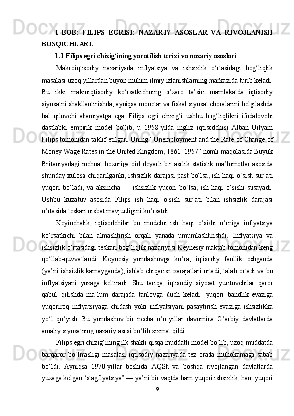 I   BOB:   FILIPS   EGRISI:   NAZARIY   ASOSLAR   VA   RIVOJLANISH
BOSQICHLARI.
1.1 Filips egri chizig‘ining yaratilish tarixi va nazariy asoslari
Makroiqtisodiy   nazariyada   inflyatsiya   va   ishsizlik   o‘rtasidagi   bog‘liqlik
masalasi uzoq yillardan buyon muhim ilmiy izlanishlarning markazida turib keladi.
Bu   ikki   makroiqtisodiy   ko‘rsatkichning   o‘zaro   ta’siri   mamlakatda   iqtisodiy
siyosatni shakllantirishda, ayniqsa monetar va fiskal siyosat choralarini belgilashda
hal   qiluvchi   ahamiyatga   ega.   Filips   egri   chizig‘i   ushbu   bog‘liqlikni   ifodalovchi
dastlabki   empirik   model   bo‘lib,   u   1958-yilda   ingliz   iqtisodchisi   Alban   Uilyam
Filips tomonidan taklif etilgan. Uning “Unemployment and the Rate of Change of
Money Wage Rates in the United Kingdom, 1861–1957” nomli maqolasida Buyuk
Britaniyadagi mehnat  bozoriga oid deyarli bir asrlik statistik ma’lumotlar  asosida
shunday xulosa chiqarilganki, ishsizlik darajasi  past  bo‘lsa, ish haqi o‘sish sur’ati
yuqori   bo‘ladi,   va   aksincha   —   ishsizlik   yuqori   bo‘lsa,   ish   haqi   o‘sishi   susayadi.
Ushbu   kuzatuv   asosida   Filips   ish   haqi   o‘sish   sur’ati   bilan   ishsizlik   darajasi
o‘rtasida teskari nisbat mavjudligini ko‘rsatdi.
Keyinchalik,   iqtisodchilar   bu   modelni   ish   haqi   o‘sishi   o‘rniga   inflyatsiya
ko‘rsatkichi   bilan   almashtirish   orqali   yanada   umumlashtirishdi.   Inflyatsiya   va
ishsizlik o‘rtasidagi teskari bog‘liqlik nazariyasi Keynesiy maktab tomonidan keng
qo‘llab-quvvatlandi.   Keynesiy   yondashuvga   ko‘ra,   iqtisodiy   faollik   oshganda
(ya’ni ishsizlik kamayganda), ishlab chiqarish xarajatlari ortadi, talab ortadi va bu
inflyatsiyani   yuzaga   keltiradi.   Shu   tariqa,   iqtisodiy   siyosat   yurituvchilar   qaror
qabul   qilishda   ma’lum   darajada   tanlovga   duch   keladi:   yuqori   bandlik   evaziga
yuqoriroq   inflyatsiyaga   chidash   yoki   inflyatsiyani   pasaytirish   evaziga   ishsizlikka
yo‘l   qo‘yish.   Bu   yondashuv   bir   necha   o‘n   yillar   davomida   G‘arbiy   davlatlarda
amaliy siyosatning nazariy asosi bo‘lib xizmat qildi.
Filips egri chizig‘ining ilk shakli qisqa muddatli model bo‘lib, uzoq muddatda
barqaror   bo‘lmasligi   masalasi   iqtisodiy   nazariyada   tez   orada   muhokamaga   sabab
bo‘ldi.   Ayniqsa   1970-yillar   boshida   AQSh   va   boshqa   rivojlangan   davlatlarda
yuzaga kelgan “stagflyatsiya” — ya’ni bir vaqtda ham yuqori ishsizlik, ham yuqori
9