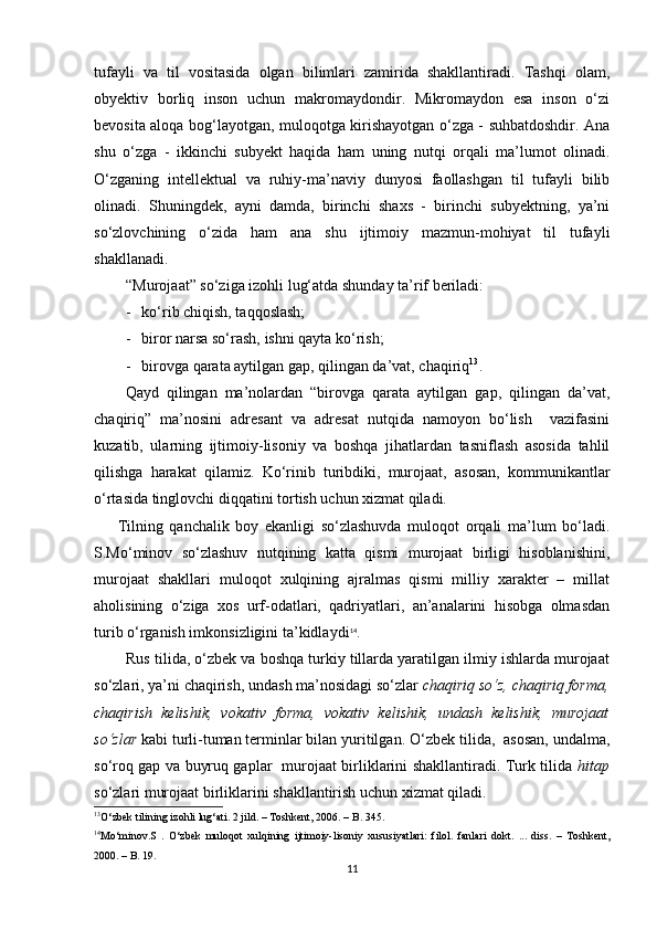 tufayli   va   til   vositasida   olgan   bilimlari   zamirida   shakllantiradi.   Tashqi   olam,
obyektiv   borliq   inson   uchun   makromaydondir.   Mikromaydon   esa   inson   o‘zi
bevosita aloqa bog‘layotgan, muloqotga kirishayotgan o‘zga - suhbatdoshdir. Ana
shu   o‘zga   -   ikkinchi   subyekt   haqida   ham   uning   nutqi   orqali   ma’lumot   olinadi.
O‘zganing   intellektual   va   ruhiy-ma’naviy   dunyosi   faollashgan   til   tufayli   bilib
olinadi.   Shuningdek,   ayni   damda,   birinchi   shaxs   -   birinchi   subyektning,   ya’ni
so‘zlovchining   o‘zida   ham   ana   shu   ijtimoiy   mazmun-mohiyat   til   tufayli
shakllanadi.
“Murojaat” so‘ziga izohli lug‘atda shunday ta’rif beriladi:
- ko‘rib chiqish, taqqoslash;
- biror narsa so‘rash, ishni qayta ko‘rish;
- birovga qarata aytilgan gap, qilingan da’vat, chaqiriq 13
.
Qayd   qilingan   ma’nolardan   “birovga   qarata   aytilgan   gap,   qilingan   da’vat,
chaqiriq”   ma’nosini   adresant   va   adresat   nutqida   namoyon   bo‘lish     vazifasini
kuzatib,   ularning   ijtimoiy-lisoniy   va   boshqa   jihatlardan   tasniflash   asosida   tahlil
qilishga   harakat   qilamiz.   Ko‘rinib   turibdiki,   murojaat,   asosan,   kommunikantlar
o‘rtasida tinglovchi diqqatini tortish uchun xizmat qiladi.
Tilning   qanchalik   boy   ekanligi   so‘zlashuvda   muloqot   orqali   ma’lum   bo‘ladi.
S.Mo‘minov   so‘zlashuv   nutqining   katta   qismi   murojaat   birligi   hisoblanishini,
murojaat   shakllari   muloqot   xulqining   ajralmas   qismi   milliy   xarakter   –   millat
aholisining   o‘ziga   xos   urf-odatlari,   qadriyatlari,   an’analarini   hisobga   olmasdan
turib o‘rganish imkonsizligini ta’kidlaydi 14
.
Rus tilida, o‘zbek va boshqa turkiy tillarda yaratilgan ilmiy ishlarda murojaat
so‘zlari, ya’ni chaqirish, undash ma’nosidagi so‘zlar  chaqiriq so‘z, chaqiriq forma,
chaqirish   kelishik,   vokativ   forma,   vokativ   kelishik,   undash   kelishik,   murojaat
so‘zlar  kabi turli-tuman terminlar bilan yuritilgan.  O‘zbek tilida,  asosan, undalma,
so‘roq gap va buyruq gaplar   murojaat birliklarini shakllantiradi. Turk tilida   hitap
so‘zlari murojaat birliklarini shakllantirish uchun xizmat qiladi.
13
O ‘ zbek   tilining   izohli   lug ‘ ati . 2  jild .  –   Toshkent , 2006.  –  B . 345.
14
Mo ‘ minov . S   .   O ‘ zbek   muloqot   xulqining   ijtimoiy - lisoniy   xususiyatlari :   filol .   fanlari   dokt .   ...   diss .   –   Toshkent ,
2000.  –  B . 19.
11 