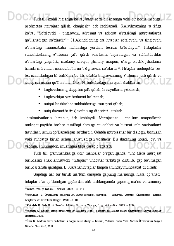 Turk tili izohli lug‘atiga ko‘ra,  hitap  so‘zi bir insonga yoki bir necha insonga,
predmetga   murojaat   qilish,   chaqirish 15
  deb   izohlanadi.   S.Alyilmazning   ta’rifiga
ko‘ra,   “So‘zlovchi   –   tinglovchi,   adresant   va   adresat   o‘rtasidagi   murojaatlarda
qo‘llanadigan   so‘zlardir” 16
.   H.Akindelening   esa   hitaplar   so‘zlovchi   va   tinglovchi
o‘rtasidagi   munosabatni   izohlashga   yordam   berishi   ta’kidlaydi 17
.   Hitaplarlar
suhbatdoshning   e‘tiborini   jalb   qilish   vazifasini   bajaradigan   va   suhbatdoshlar
o‘rtasidagi   yaqinlik,   madaniy   saviya,   ijtimoiy   maqom,   o‘ziga   xoslik   jihatlarini
hamda individual munosabatlarini belgilovchi so‘zlardir 18
.   Hitaplar muloqotda tez-
tez ishlatiladigan til birliklari bo‘lib, odatda tinglovchining e‘tiborini jalb qilish va
chaqirish uchun qo‘llaniladi. Özer N. turkchadagi murojaat shakllarini: 
 tinglovchining diqqatini jalb qilish, hissiyotlarni yetkazish;
 tinglovchiga yondashuvni ko‘rsatish;
 nutqni boshlashda suhbatdoshga murojaat qilish;  
 nutq davomida tinglovchining diqqatini jamlash.
  imkoniyatlarini   beradi 19
,   deb   izohlaydi.   Murojaatlar   –   ma‘lum   maqsadlarda
muloqot   paytida   boshqa   tarafdagi   shaxsga   muhabbat   va   hurmat   kabi   vaziyatlarni
tasvirlash uchun qo‘llanadigan so‘zlardir. Odatda murojaatlar bir dialogni boshlash
yoki   suhbatga   kirish   uchun   ishlatiladigan   vositadir.   Bu   shaxsning   holati,   joyi   va
vaqtiga, shuningdek, ishlatilgan tilga qarab o‘zgaradi.
Turk   tili   grammatikasiga   doir   manbalar   o‘rganilganda,   turk   tilida   murojaat
birliklarini   shakllantiruvchi   “hitaplar”   undovlar   tarkibiga   kiritilib,   gap   bo‘lmagan
birlik sifatida qaralgan. L. Karahan hitaplar haqida shunday munosabat bildiradi:
Gapdagi   har   bir   birlik   ma‘lum   darajada   gapning   ma‘nosiga   hissa   qo‘shadi.
hitaplar o‘zi qo‘llanilgan gaplardan olib tashlanganida gapning ma’no va umumiy
15
G ü ncel   T ü rk ç e   S ö zl ü k .  –  Ankara , 2022.  –  B . 347
16
Ayy ı lmaz   S .   Ü nlemlerin   seslenmeleri   kuvvetlendirici   i ş levleri .   –   Erzurum ;   Atat ü rk   Ü niversitesi   T ü rkiya
Ara ş t ı rmalar ı  Enstit ü s ü  Dergisi ,  1998.  – S .  10. 
17
Akindele H.  Dele Femi. Sesotho Address Forms.  –   Türkiye;   Linguistik online.  2013.  –  S .   34. 
18
Ataman A.  Türkiye Türkçesinde hitaplar . Doktora Tezi.  –  Samsun;   On Dokuz Mayıs Üniversitesi Sosyal Bilimler
Enstitüsü,   2018.
19
Özer N.  Address terms in turkish: a corpu-based study .  –   Mersin; Yüksek Lisans Tezi. Mersin Üniversitesi Sosyal
Bilimler Enstitüsü, 2019.
12 