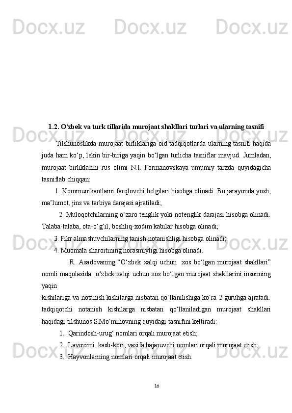 1.2. O‘zbek va turk tillarida murojaat shakllari turlari va ularning tasnifi
Tilshunoslikda murojaat birliklariga oid tadqiqotlarda ularning tasnifi haqida
juda ham ko‘p, lekin bir-biriga yaqin bo‘lgan turlicha tasniflar mavjud.   Jumladan,
murojaat   birliklarini   rus   olimi   N.I.   Formanovskaya   umumiy   tarzda   quyidagicha
tasniflab chiqqan:
       1. Kommunikantlarni farqlovchi belgilari hisobga olinadi. Bu jarayonda yosh,
ma’lumot, jins va tarbiya darajasi ajratiladi;
               2. Muloqotchilarning o‘zaro tenglik yoki notenglik darajasi hisobga olinadi.
Talaba-talaba, ota-o‘g‘il, boshliq-xodim kabilar hisobga olinadi;
       3. Fikr almashuvchilarning tanish-notanishligi hisobga olinadi;
       4. Muomala sharoitining norasmiyligi hisobga olinadi.
                      R.   Asadovaning   “O‘zbek   xalqi   uchun     xos   bo‘lgan   murojaat   shakllari”
nomli maqolasida   o‘zbek xalqi uchun xos bo‘lgan murojaat shakllarini insonning
yaqin
kishilariga va notanish kishilarga nisbatan qo‘llanilishiga ko‘ra 2 guruhga ajratadi.
tadqiqotchi   notanish   kishilarga   nisbatan   qo‘llaniladigan   murojaat   shakllari
haqidagi tilshunos S.Mo‘minovning quyidagi tasnifini keltiradi:
1. Qarindosh-urug‘ nomlari orqali murojaat etish;
2. Lavozimi, kasb-kori, vazifa bajaruvchi nomlari orqali murojaat etish;
3. Hayvonlarning nomlari orqali murojaat etish. 
16 