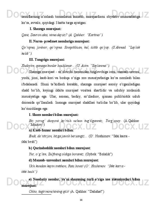 tasniflarning   o‘xshash   tomonlarini   kuzatib,   murojaatlarni   obyektiv   munosabatiga
ko‘ra, avvalo, quyidagi  3  katta turga ajratgan:
 I.  Shaxsga murojaat :
Qani, Davron aka, nima deysiz? (A. Qahhor. “Kartina”).
II. Narsa- predmet nomlariga murojaat :
Qo’rqma,   jonivor,   qo’rqma.   Sovqotibsan,   kel,   isitib   qo’yay.   (S.Ahmad.   “Laylak
keldi”).
III. Tangriga murojaat :
Xudoyim, qanaqa kunlar boshlanar... (U. Azim. “Saylanma”).
Shaxsga murojaat - so‘zlovchi tomonidan tinglovchiga ismi, mansab-unvoni,
yoshi,   jinsi,   kasb-kori   va   boshqa   o‘ziga   xos   xususiyatlariga   ko‘ra   nomlash   bilan
ifodalanadi.   Shuni   ta’kidlash   kerakki,   shaxsga   murojaat   asosiy   o‘rganiladigan
shakl   bo‘lib,   keyingi   ikkita   murojaat   vositasi   shartlidir   va   uslubiy   xoslanish
xususiyatiga   ega.   Ular,   asosan,   badiiy,   so‘zlashuv,   qisman   publitsistik   uslub
doirasida   qo‘llaniladi.   Insonga   murojaat   shakllari   turlicha   bo‘lib,   ular   quyidagi
ko‘rinishlarga ega:
I. Shaxs nomlari bilan murojaat:
Biz   yorug’   dunyoni   ko’rish   uchun   tug’ilganmiz,   Turg’unoy.   (A.Qahhor .
“Maston”)
a) Kasb-hunar nomlari bilan:
Endi, do’xtirjon, bizga javob bersangiz…  (O‘. Hoshimov. “Ikki karra  -
ikki besh”)
b) Qarindoshlik nomlari bilan murojaat:
Yur, o’g’lim, Zulfining oldiga boramiz.  (Oybek. “Bolalik”)
d) Mansab-unvonlari nomlari bilan murojaat:
Uch kundan keyin imtihon, Rais bova! (O‘. Hoshimov. “Ikki karra -
ikki besh”)
e)   Noodatiy   nomlar,   ya’ni   shaxsning   turli   o‘ziga   xos   xususiyatlari   bilan
murojaat:
Obbo, tegirmonchining qizi! ( A. Qahhor. “Dahshat”)
18 