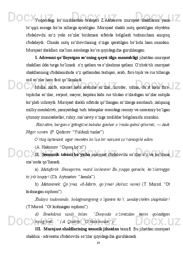 Yuqoridagi   ko‘rinishlardan   tashqari   Z.Akbarova   murojaat   shakllarini   yana
to‘qqiz   asosga   ko‘ra   xillarga   ajratilgan.   Murojaat   shakli   nutq   qaratilgan   obyektni
ifodalovchi   so‘z   yoki   so‘zlar   birikmasi   sifatida   belgilash   tushunchani   aniqroq
ifodalaydi.   Chunki   nutq   so‘zlovchining   o‘ziga   qaratilgan   bo‘lishi   ham   mumkin.
Murojaat shakllari ma’lum asoslarga ko‘ra quyidagicha guruhlangan:
I. Adresant qo‘llayotgan so‘zning qaysi tilga mansubligi  jihatdan murojaat
shakllari ikki turga bo‘linadi: o‘z qatlam va o‘zlashma qatlam. O‘zbek tili murojaat
shakllarining ifodalanishida o‘z qatlamdan tashqari, arab, fors-tojik va rus tillariga
oid so‘zlar ham faol qo‘llaniladi.
Mulla,   xalfa,   azamat   kabi   arabcha   so‘zlar;   birodar,   oshna,   do‘st   kabi   fors-
tojikcha so‘zlar; serjant, mayor, kapitan kabi rus tilidan o‘zlashgan so‘zlar nutqda
ko‘plab uchraydi. Murojaat shakli sifatida qo‘llangan so‘zlarga asoslanib, xalqning
milliy mentaliteti, jamiyatdagi turli tabaqalar orasidagi rasmiy va norasmiy bo‘lgan
ijtimoiy munosabatlar, ruhiy, ma’naviy o‘ziga xosliklar belgilanishi mumkin.
 Hazratim, bergan o‘gitingizni bebaho gavhar o‘rnida qabul qilurmiz, — dedi
Nigor xonim.  (P. Qodirov. “Yulduzli tunlar”)
  O’rtoq leytenant, agar mumkin bo’lsa bir narsani so’ramoqchi edim.
(A. Hakimov. “Oqsoq bo‘ri”)
II. Semantik tabiati bo‘yicha   murojaat ifodalovchi so‘zlar o‘z va ko‘chma
ma’noda qo‘llanadi.
a) Metaforik:   Shunqorim,   mard   lochinim!   Bu   yoqqa   qarachi,   ko‘zlaringga
to‘yib boqay!  (Ch. Aytmatov. “Jamila”)
b) Metanimik:   Qo‘yma,   «8-Mart»,   qo‘yma!   (kolxoz   nomi)   (T.   Murod.   “Ot
kishnagan oqshom”)
Xudoyo xudovando, bolaginangning o‘lganini  ko‘r, sendaychikin   shapkalar!
(T.Murod. “Ot kishnagan oqshom”)
d)   Sinekdoxa   usuli   bilan:   “Dunyoda   o‘zimizdan   keyin   qoladigan
tuyog‘imiz ...” (  A. Qodiriy. “O‘tkan kunlar”)
III. Murojaat shakllarining tematik jihatdan  tasnifi. Bu jihatdan murojaat
shaklini - adresatni ifodalovchi so‘zlar quyidagicha guruhlanadi.
19 