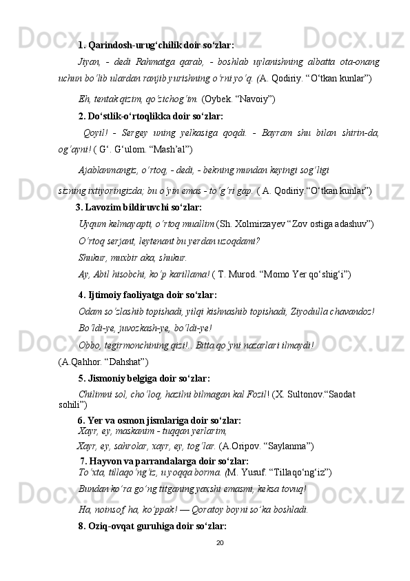 1. Qarindosh-urug‘chilik doir so‘zlar:
Jiyan,   -   dedi   Rahmatga   qarab,   -   boshlab   uylanishning   albatta   ota-onang
uchun bo‘lib ulardan ranjib yurishning o‘rni yo‘q. ( A. Qodiriy. “O‘tkan kunlar”)
Eh, tentak qizim, qo‘zichog‘im.  (Oybek. “Navoiy”)
2. Do‘stlik-o‘rtoqlikka doir so‘zlar:
  Qoyil!   -   Sergey   uning   yelkasiga   qoqdi.   -   Bayram   shu   bilan   shirin-da,
og‘ayni!  ( G‘. G‘ulom. “Mash’al”)
Ajablanmangiz, o’rtoq, - dedi, - bekning mundan keyingi sog’ligi
sizning ixtiyoringizda; bu o‘yin emas - to‘g‘ri gap.  ( A. Qodiriy.“O‘tkan kunlar”)
       3. Lavozim bildiruvchi so‘zlar :
Uyqum kelmayapti, o‘rtoq muallim  (Sh. Xolmirzayev “Zov ostiga adashuv”)
O‘rtoq serjant, leytenant bu yerdan uzoqdami?
Shukur, muxbir aka, shukur.
Ay, Abil hisobchi, ko‘p karillama!  ( T. Murod. “Momo Yer qo‘shig‘i”)
4. Ijtimoiy faoliyatga doir so‘zlar :
Odam so‘zlashib topishadi, yilqi kishnashib topishadi, Ziyodulla   chavandoz!
Bo‘ldi-ye, juvozkash-ye, bo‘ldi-ye!
Obbo, tegirmonchining qizi!.. Bitta qo‘yni nazarlari ilmaydi!
(A.Qahhor. “Dahshat”)
5. Jismoniy belgiga doir so‘zlar :
Chilimni sol, cho‘loq, hazilni bilmagan kal Fozil ! (X. Sultonov.“Saodat 
sohili”)
        6. Yer va osmon jismlariga doir so‘zlar:
Xayr, ey, maskanim - tuqqan yerlarim,
  Xayr, ey, sahrolar, xayr, ey, tog‘lar.  (A.Oripov. “Saylanma”)
   7. Hayvon va parrandalarga doir so‘zlar:
To‘xta, tillaqo‘ng‘iz, u yoqqa borma. ( M. Yusuf. “Tillaqo‘ng‘iz”)
Bundan ko’ra go’ng titganing yaxshi emasmi, keksa tovuq!
Ha, noinsof, ha, ko’ppak!  —  Qoratoy boyni so’ka boshladi.
8. Oziq-ovqat guruhiga doir so‘zlar :
20 