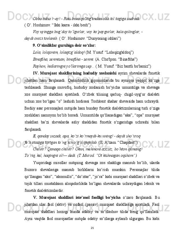 Obbo tutxo‘r-ey! - Rais buva qo'ltig'imdan olib tol tagiga sudradi.
( O‘. Hoshimov. “Ikki karra - ikki besh”)
Voy uyingga bug‘doy to‘lgurlar, voy ko‘paygurlar, kela qolinglar, -
deydi ovozi tovlanib . ( O‘. Hoshimov. “Dunyoning ishlari”)
9. O‘simliklar guruhiga doir so‘zlar:
Lola, lolajonim, lolaqizg‘aldoq!  (M. Yusuf. “Lolaqizg'aldoq”)
Binafsha, senmisan, binafsha - senmi.  (A. Cho'lpon. “Binafsha”)
Rayhon, hidlaringni yo'llarimga sep...  ( M. Yusuf. “Biz baxtli bo'lamiz”)
IV.   Murojaat   shakllarining   hududiy   xoslanishi   ayrim   shevalarda   fonetik
jihatdan   ham   farqlanadi.   Qarindoshlik   giponimlarida   bu   ayniqsa   yaqqol   ko‘zga
tashlanadi.   Shunga   muvofiq,   hududiy   xoslanish   bo‘yicha   umumtilga   va   shevaga
xos   murojaat   shakllari   ajratiladi.   O‘zbek   tilining   qarluq-   chigil-uyg‘ur   dialekti
uchun xos bo‘lgan “o” lashish hodisasi  Toshkent  shahar shevasida ham uchraydi.
Badiiy asar personajlari nutqida ham bunday fonetik dialektizmlarning turli o‘ziga
xosliklari namoyon bo‘lib boradi. Umumtilda qo‘llanadigan “aka”, “opa” murojaat
shakllari   ba’zi   shevalarda   asliy   shaklidan   fonetik   o‘zgarishga   uchrashi   bilan
farqlanadi.
E, qanday suzadi, apa, ko‘zi ko‘rmaydi-ku uning! - deydi sho‘xroq
fe’li otasiga tortgan to‘ng‘ich o‘g‘il qiqirlab.  (E. A’zam. “Chapdast”)
Chilvir? Qanaqa chilvir? Okun, mehmoni azizsiz, bo‘hton qilmang!
To‘riq, kel, haqingni ol!— dedi. (T. Murod. “Ot kishnagan oqshom”)
Yuqoridagi   misollar   nutqning   shevaga   xos   shakliga   mansub   bo‘lib,   ularda
Buxoro   shevalariga   mansub   birliklarni   ko‘rish   mumkin.   Personajlar   tilida
qo‘llangan “ako”, “akomullo”, “do‘xtar”, “jo‘ra” kabi murojaat shakllari o‘zbek va
tojik   tillari   mustahkam   aloqadorlikda   bo‘lgan   shevalarda   uchraydigan   leksik   va
fonetik dialektizmlardir.
V.   Murojaat   shakllari   iste’mol   faolligi   bo‘yicha   o‘zaro   farqlanadi.   Bu
jihatdan   ular   faol   (aktiv)   va   nofaol   (passiv)   murojaat   shakllariga   ajratiladi.   Faol
murojaat   shakllari   hozirgi   kunda   adabiy   va   so‘zlashuv   tilida   keng   qo‘llaniladi.
Ayni   vaqtda   faol   murojaatlar   nutqda   odatiy   so‘zlarga   aylanib   ulgurgan.   Bu   kabi
21 