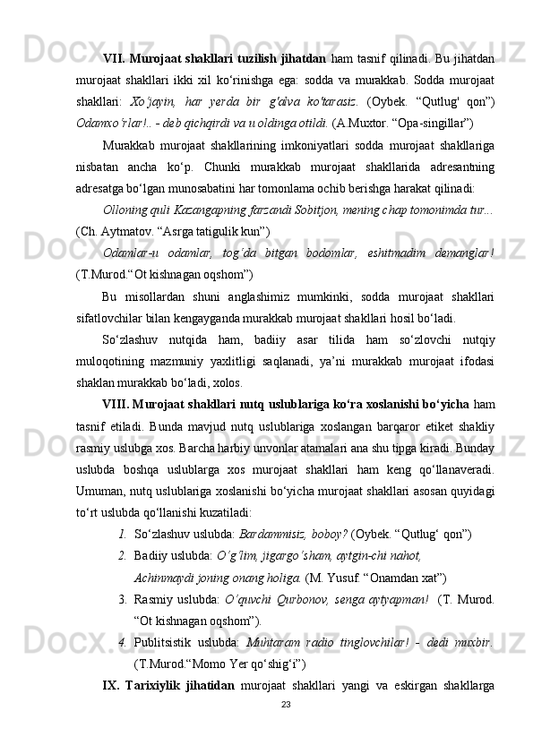 VII.   Murojaat   shakllari   tuzilish   jihatdan   ham   tasnif   qilinadi.  Bu   jihatdan
murojaat   shakllari   ikki   xil   ko‘rinishga   ega:   sodda   va   murakkab.   Sodda   murojaat
shakllari:   Xo‘jayin,   har   yerda   bir   g'alva   ko'tarasiz.   (Oybek.   “Qutlug'   qon”)
Odamxo‘rlar!.. - deb qichqirdi va u oldinga otildi.  (A.Muxtor. “Opa-singillar”)
Murakkab   murojaat   shakllarining   imkoniyatlari   sodda   murojaat   shakllariga
nisbatan   ancha   ko‘p.   Chunki   murakkab   murojaat   shakllarida   adresantning
adresatga bo‘lgan munosabatini har tomonlama ochib berishga harakat qilinadi:
Olloning quli Kazangapning farzandi Sobitjon, mening chap   tomonimda tur...
(Ch. Aytmatov. “Asrga tatigulik kun”)
Odamlar-u   odamlar,   tog‘da   bitgan   bodomlar,   eshitmadim   demanglar!
(T.Murod.“Ot kishnagan oqshom”)
Bu   misollardan   shuni   anglashimiz   mumkinki,   sodda   murojaat   shakllari
sifatlovchilar bilan kengayganda murakkab murojaat shakllari hosil bo‘ladi.
So‘zlashuv   nutqida   ham,   badiiy   asar   tilida   ham   so‘zlovchi   nutqiy
muloqotining   mazmuniy   yaxlitligi   saqlanadi,   ya’ni   murakkab   murojaat   ifodasi
shaklan murakkab bo‘ladi, xolos.
VIII. Murojaat shakllari nutq uslublariga ko‘ra xoslanishi bo‘yicha   ham
tasnif   etiladi.   Bunda   mavjud   nutq   uslublariga   xoslangan   barqaror   etiket   shakliy
rasmiy uslubga xos. Barcha harbiy unvonlar atamalari ana shu tipga kiradi. Bunday
uslubda   boshqa   uslublarga   xos   murojaat   shakllari   ham   keng   qo‘llanaveradi.
Umuman, nutq uslublariga xoslanishi bo‘yicha murojaat shakllari asosan quyidagi
to‘rt uslubda qo‘llanishi kuzatiladi:
1. So‘zlashuv uslubda:  Bardammisiz, boboy?  (Oybek. “Qutlug‘ qon”)
2. Badiiy uslubda:  O‘g‘lim, jigargo‘sham, aytgin-chi nahot,
Achinmaydi joning onang holiga.  (M. Yusuf. “Onamdan xat”)
3. Rasmiy   uslubda:   O‘quvchi   Qurbonov,   senga   aytyapman!     (T.   Murod.
“Ot kishnagan oqshom”).
4. Publitsistik   uslubda:   Muhtaram   radio   tinglovchilar!   -   dedi   muxbir.
(T.Murod.“Momo Yer qo‘shig‘i”)
IX.   Tarixiylik   jihatidan   murojaat   shakllari   yangi   va   eskirgan   shakllarga
23 