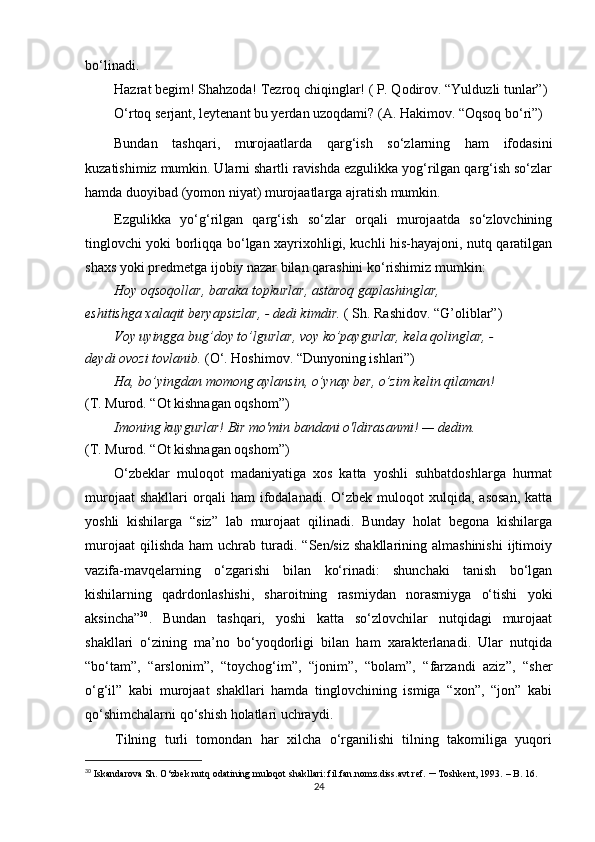 bo‘linadi.
Hazrat begim! Shahzoda! Tezroq chiqinglar! ( P. Qodirov. “Yulduzli tunlar”)
O‘rtoq serjant, leytenant bu yerdan uzoqdami? (A. Hakimov. “Oqsoq bo‘ri”)
Bundan   tashqari,   murojaatlarda   qarg‘ish   so‘zlarning   ham   ifodasini
kuzatishimiz mumkin. Ularni shartli ravishda ezgulikka yog‘rilgan qarg‘ish so‘zlar
hamda duoyibad (yomon niyat) murojaatlarga ajratish mumkin.
Ezgulikka   yo‘g‘rilgan   qarg‘ish   so‘zlar   orqali   murojaatda   so‘zlovchining
tinglovchi yoki borliqqa bo‘lgan xayrixohligi, kuchli his-hayajoni, nutq qaratilgan
shaxs yoki predmetga ijobiy nazar bilan qarashini ko‘rishimiz mumkin:
Hoy oqsoqollar, baraka topkurlar, astaroq gaplashinglar,
eshitishga xalaqit beryapsizlar, - dedi kimdir.  ( Sh. Rashidov. “G’oliblar”)
Voy uyingga bug’doy to’lgurlar, voy ko’paygurlar, kela qolinglar, -
deydi ovozi tovlanib.  (O‘. Hoshimov. “Dunyoning ishlari”)
Ha, bo’yingdan momong aylansin, o’ynay ber, o’zim kelin qilaman!
(T. Murod. “Ot kishnagan oqshom”)
Imoning kuygurlar! Bir mo'min bandani o'ldirasanmi! — dedim.
(T. Murod. “Ot kishnagan oqshom”)
O‘zbeklar   muloqot   madaniyatiga   xos   katta   yoshli   suhbatdoshlarga   hurmat
murojaat  shakllari   orqali  ham  ifodalanadi.  O‘zbek  muloqot   xulqida,  asosan,  katta
yoshli   kishilarga   “siz”   lab   murojaat   qilinadi.   Bunday   holat   begona   kishilarga
murojaat  qilishda   ham   uchrab  turadi.  “Sen/siz  shakllarining  almashinishi  ijtimoiy
vazifa-mavqelarning   o‘zgarishi   bilan   ko‘rinadi:   shunchaki   tanish   bo‘lgan
kishilarning   qadrdonlashishi,   sharoitning   rasmiydan   norasmiyga   o‘tishi   yoki
aksincha” 30
.   Bundan   tashqari,   yoshi   katta   so‘zlovchilar   nutqidagi   murojaat
shakllari   o‘zining   ma’no   bo‘yoqdorligi   bilan   ham   xarakterlanadi.   Ular   nutqida
“bo‘tam”,   “arslonim”,   “toychog‘im”,   “jonim”,   “bolam”,   “farzandi   aziz”,   “sher
o‘g‘il”   kabi   murojaat   shakllari   hamda   tinglovchining   ismiga   “xon”,   “jon”   kabi
qo‘shimchalarni qo‘shish holatlari uchraydi.
Tilning   turli   tomondan   har   xilcha   o‘rganilishi   tilning   takomiliga   yuqori
30
  Iskandarova Sh. O‘zbek nutq odatining muloqot shakllari: fil.fan.nomz.diss.avt.ref.  –  Toshkent, 1993.  – B . 16.
24 