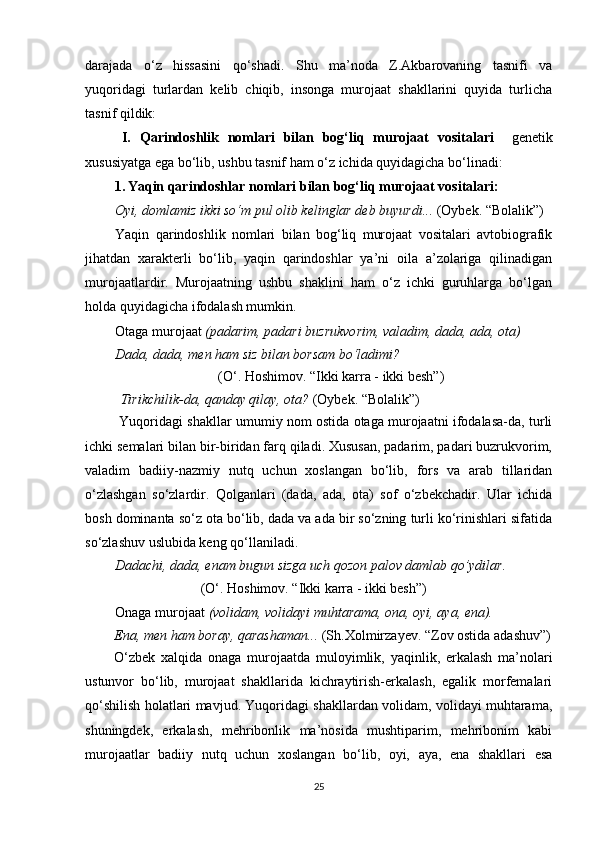 darajada   o‘z   hissasini   qo‘shadi.   Shu   ma’noda   Z.Akbarovaning   tasnifi   va
yuqoridagi   turlardan   kelib   chiqib,   insonga   murojaat   shakllarini   quyida   turlicha
tasnif qildik:
  I.   Qarindoshlik   nomlari   bilan   bog‘liq   murojaat   vositalari     genetik
xususiyatga ega bo‘lib, ushbu tasnif ham o‘z ichida quyidagicha bo‘linadi:
1. Yaqin qarindoshlar nomlari bilan bog‘liq murojaat vositalari:
Oyi, domlamiz ikki so‘m pul olib kelinglar deb buyurdi...  (Oybek. “Bolalik”)
Yaqin   qarindoshlik   nomlari   bilan   bog‘liq   murojaat   vositalari   avtobiografik
jihatdan   xarakterli   bo‘lib,   yaqin   qarindoshlar   ya’ni   oila   a’zolariga   qilinadigan
murojaatlardir.   Murojaatning   ushbu   shaklini   ham   o‘z   ichki   guruhlarga   bo‘lgan
holda quyidagicha ifodalash mumkin.
Otaga murojaat  (padarim, padari buzrukvorim, valadim, dada, ada, ota)
Dada, dada, men ham siz bilan borsam bo‘ladimi?
                                       (O‘. Hoshimov. “Ikki karra - ikki besh”)
Tirikchilik-da, qanday qilay, ota?  (Oybek. “Bolalik”)
 Yuqoridagi shakllar umumiy nom ostida otaga murojaatni ifodalasa-da, turli
ichki semalari bilan bir-biridan farq qiladi. Xususan, padarim, padari buzrukvorim,
valadim   badiiy-nazmiy   nutq   uchun   xoslangan   bo‘lib,   fors   va   arab   tillaridan
o‘zlashgan   so‘zlardir.   Qolganlari   (dada,   ada,   ota)   sof   o‘zbekchadir.   Ular   ichida
bosh dominanta so‘z ota bo‘lib, dada va ada bir so‘zning turli ko‘rinishlari sifatida
so‘zlashuv uslubida keng qo‘llaniladi.
Dadachi, dada, enam bugun sizga uch qozon palov damlab qo’ydilar.
                                  (O‘. Hoshimov. “Ikki karra - ikki besh”)
Onaga murojaat  (volidam, volidayi muhtarama, ona, oyi, aya, ena).
Ena, men ham boray, qarashaman...  (Sh.Xolmirzayev. “Zov ostida   adashuv”)
O‘zbek   xalqida   onaga   murojaatda   muloyimlik,   yaqinlik,   erkalash   ma’nolari
ustunvor   bo‘lib,   murojaat   shakllarida   kichraytirish-erkalash,   egalik   morfemalari
qo‘shilish holatlari mavjud. Yuqoridagi shakllardan volidam, volidayi muhtarama,
shuningdek,   erkalash,   mehribonlik   ma’nosida   mushtiparim,   mehribonim   kabi
murojaatlar   badiiy   nutq   uchun   xoslangan   bo‘lib,   oyi,   aya,   ena   shakllari   esa
25 