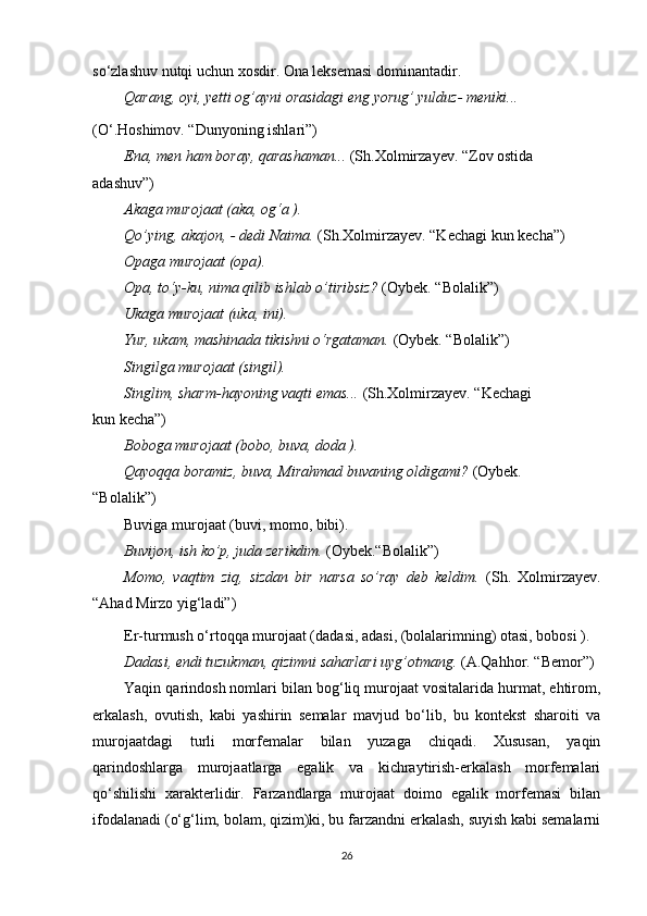 so‘zlashuv nutqi uchun xosdir. Ona leksemasi dominantadir.
Qarang, oyi, yetti og’ayni orasidagi eng yorug’ yulduz- meniki...
(O‘.Hoshimov. “Dunyoning ishlari”)
Ena, men ham boray, qarashaman...  (Sh.Xolmirzayev. “Zov ostida
adashuv”)
Akaga murojaat (aka, og‘a ).
Qo’ying, akajon, - dedi Naima.  (Sh.Xolmirzayev. “Kechagi kun kecha”)
Opaga murojaat (opa).
Opa, to‘y-ku, nima qilib ishlab o’tiribsiz?  (Oybek. “Bolalik”)
Ukaga murojaat (uka, ini).
Yur, ukam, mashinada tikishni o‘rgataman.  (Oybek. “Bolalik”)
Singilga murojaat (singil).
Singlim, sharm-hayoning vaqti emas...  (Sh.Xolmirzayev. “Kechagi
kun kecha”)
Boboga murojaat (bobo, buva, doda ).
Qayoqqa boramiz, buva, Mirahmad buvaning oldigami?  (Oybek.
“Bolalik”)
Buviga murojaat (buvi, momo, bibi).
Buvijon, ish ko’p, juda zerikdim.  (Oybek.“Bolalik”)
Momo,   vaqtim   ziq,   sizdan   bir   narsa   so’ray   deb   keldim.   (Sh.   Xolmirzayev.
“Ahad Mirzo yig‘ladi”)
Er-turmush o‘rtoqqa murojaat (dadasi, adasi, (bolalarimning) otasi, bobosi ).
Dadasi, endi tuzukman, qizimni saharlari uyg’otmang.  (A.Qahhor.   “Bemor”)
Yaqin qarindosh nomlari bilan bog‘liq murojaat vositalarida hurmat, ehtirom,
erkalash,   ovutish,   kabi   yashirin   semalar   mavjud   bo‘lib,   bu   kontekst   sharoiti   va
murojaatdagi   turli   morfemalar   bilan   yuzaga   chiqadi.   Xususan,   yaqin
qarindoshlarga   murojaatlarga   egalik   va   kichraytirish-erkalash   morfemalari
qo‘shilishi   xarakterlidir.   Farzandlarga   murojaat   doimo   egalik   morfemasi   bilan
ifodalanadi (o‘g‘lim, bolam, qizim)ki, bu farzandni erkalash, suyish kabi semalarni
26 