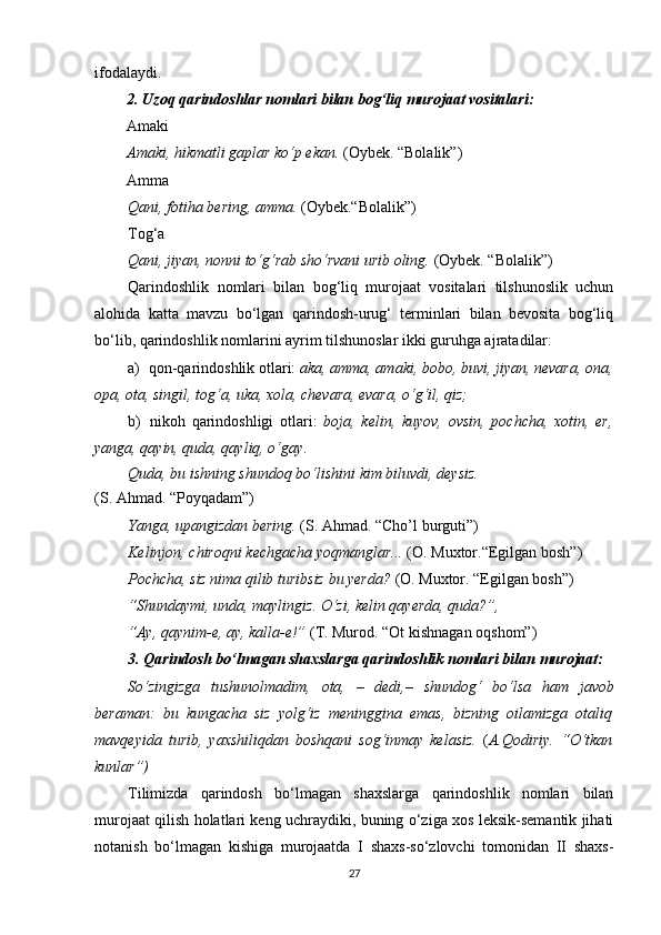 ifodalaydi. 
2. Uzoq qarindoshlar nomlari bilan bog‘liq murojaat vositalari:
Amaki
Amaki, hikmatli gaplar ko‘p ekan.  (Oybek. “Bolalik”)
Amma
Qani, fotiha bering, amma.  (Oybek.“Bolalik”)
Tog‘a
Qani, jiyan, nonni to‘g‘rab sho‘rvani urib oling.  (Oybek. “Bolalik”)
Qarindoshlik   nomlari   bilan   bog‘liq   murojaat   vositalari   tilshunoslik   uchun
alohida   katta   mavzu   bo‘lgan   qarindosh-urug‘   terminlari   bilan   bevosita   bog‘liq
bo‘lib, qarindoshlik nomlarini ayrim tilshunoslar ikki guruhga ajratadilar:
a) qon-qarindoshlik otlari:  aka, amma, amaki, bobo, buvi, jiyan, nevara, ona,
opa, ota, singil, tog‘a, uka, xola, chevara, evara, o‘g‘il, qiz;
b) nikoh   qarindoshligi   otlari:   boja,   kelin,   kuyov,   ovsin,   pochcha,   xotin,   er,
yanga, qayin, quda, qayliq, o‘gay .
Quda, bu ishning shundoq bo‘lishini kim biluvdi, deysiz.
(S. Ahmad. “Poyqadam”)
Yanga, upangizdan bering.  (S. Ahmad. “Cho’l burguti”)
Kelinjon, chiroqni kechgacha yoqmanglar...  (O. Muxtor.“Egilgan   bosh”)
Pochcha, siz nima qilib turibsiz bu yerda?  (O. Muxtor. “Egilgan bosh”)
“Shundaymi, unda, maylingiz. O‘zi, kelin qayerda, quda?”,
“Ay, qaynim-e, ay, kalla-e!”  (T. Murod. “Ot kishnagan oqshom”)
3. Qarindosh bo‘lmagan shaxslarga qarindoshlik nomlari bilan   murojaat:
So‘zingizga   tushunolmadim,   ota,   –   dedi, –   shundog‘   bo‘lsa   ham   javob
beraman:   bu   kungacha   siz   yolg‘iz   meninggina   emas,   bizning   oilamizga   otaliq
mavqeyida   turib,   yaxshiliqdan   boshqani   sog‘inmay   kelasiz.   ( A.Qodiriy.   “O‘tkan
kunlar”)
Tilimizda   qarindosh   bo‘lmagan   shaxslarga   qarindoshlik   nomlari   bilan
murojaat qilish holatlari keng uchraydiki, buning o‘ziga xos leksik-semantik jihati
notanish   bo‘lmagan   kishiga   murojaatda   I   shaxs-so‘zlovchi   tomonidan   II   shaxs-
27 