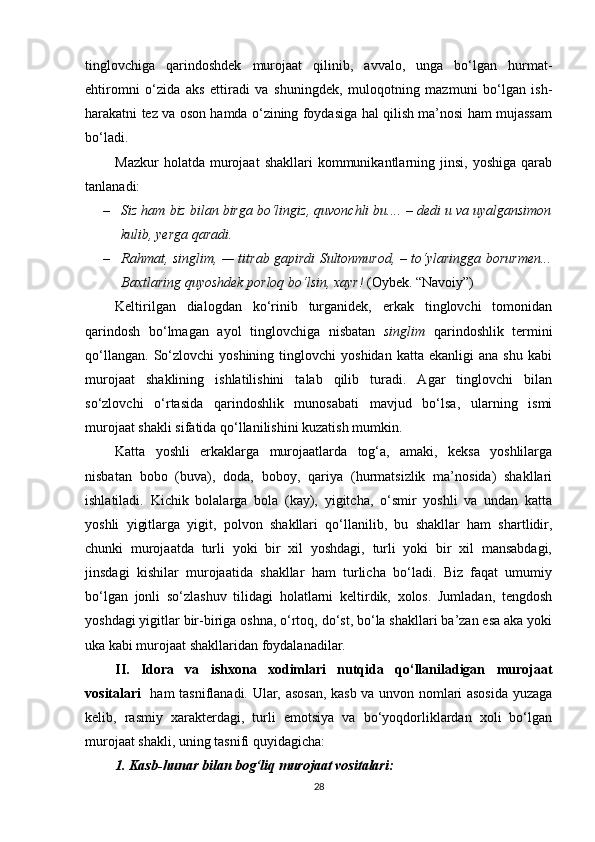 tinglovchiga   qarindoshdek   murojaat   qilinib,   avvalo,   unga   bo‘lgan   hurmat-
ehtiromni   o‘zida   aks   ettiradi   va   shuningdek,   muloqotning   mazmuni   bo‘lgan   ish-
harakatni tez va oson hamda o‘zining foydasiga hal qilish ma’nosi ham mujassam
bo‘ladi.
Mazkur  holatda  murojaat  shakllari  kommunikantlarning  jinsi,   yoshiga  qarab
tanlanadi:
– Siz ham biz bilan birga bo‘lingiz, quvonchli bu....  –  dedi u va uyalgansimon
kulib, yerga qaradi.
– Rahmat, singlim, — titrab gapirdi Sultonmurod,   –   to‘ylaringga borurmen...
Baxtlaring quyoshdek porloq bo‘lsin, xayr!  (Oybek. “Navoiy”)
Keltirilgan   dialogdan   ko‘rinib   turganidek,   erkak   tinglovchi   tomonidan
qarindosh   bo‘lmagan   ayol   tinglovchiga   nisbatan   singlim   qarindoshlik   termini
qo‘llangan.   So‘zlovchi   yoshining   tinglovchi   yoshidan   katta   ekanligi   ana  shu   kabi
murojaat   shaklining   ishlatilishini   talab   qilib   turadi.   Agar   tinglovchi   bilan
so‘zlovchi   o‘rtasida   qarindoshlik   munosabati   mavjud   bo‘lsa,   ularning   ismi
murojaat shakli sifatida qo‘llanilishini kuzatish mumkin.
Katta   yoshli   erkaklarga   murojaatlarda   tog‘a,   amaki,   keksa   yoshlilarga
nisbatan   bobo   (buva),   doda,   boboy,   qariya   (hurmatsizlik   ma’nosida)   shakllari
ishlatiladi.   Kichik   bolalarga   bola   (kay),   yigitcha,   o‘smir   yoshli   va   undan   katta
yoshli   yigitlarga   yigit,   polvon   shakllari   qo‘llanilib,   bu   shakllar   ham   shartlidir,
chunki   murojaatda   turli   yoki   bir   xil   yoshdagi,   turli   yoki   bir   xil   mansabdagi,
jinsdagi   kishilar   murojaatida   shakllar   ham   turlicha   bo‘ladi.   Biz   faqat   umumiy
bo‘lgan   jonli   so‘zlashuv   tilidagi   holatlarni   keltirdik,   xolos.   Jumladan,   tengdosh
yoshdagi yigitlar bir-biriga oshna, o‘rtoq, do‘st, bo‘la shakllari ba’zan esa aka yoki
uka kabi murojaat shakllaridan foydalanadilar.
II.   Idora   va   ishxona   xodimlari   nutqida   qo‘llaniladigan   murojaat
vositalari     ham tasniflanadi. Ular, asosan, kasb va unvon nomlari asosida yuzaga
kelib,   rasmiy   xarakterdagi,   turli   emotsiya   va   bo‘yoqdorliklardan   xoli   bo‘lgan
murojaat shakli, uning tasnifi quyidagicha:
1. Kasb-hunar bilan bog‘liq murojaat vositalari:
28 