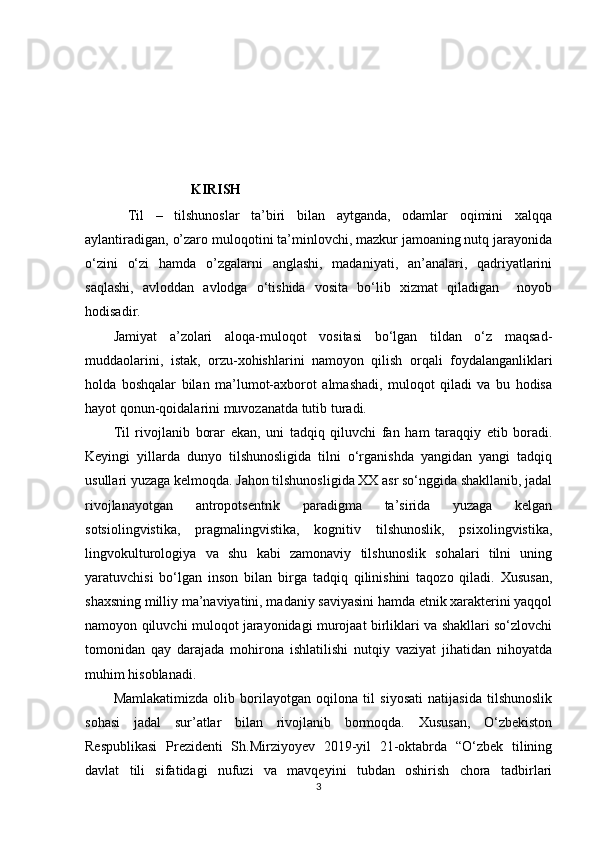                               KIRISH
Til   –   tilshunoslar   ta’biri   bilan   aytganda,   odamlar   oqimini   xalqqa
aylantiradigan, o’zaro muloqotini ta’minlovchi, mazkur jamoaning nutq jarayonida
o‘zini   o‘zi   hamda   o’zgalarni   anglashi,   madaniyati,   an’analari,   qadriyatlarini
saqlashi,   avloddan   avlodga   o‘tishida   vosita   bo‘lib   xizmat   qiladigan     noyob
hodisadir. 
Jamiyat   a’zolari   aloqa-muloqot   vositasi   bo‘lgan   tildan   o‘z   maqsad-
muddaolarini,   istak,   orzu-xohishlarini   namoyon   qilish   orqali   foydalanganliklari
holda   boshqalar   bilan   ma’lumot-axborot   almashadi,   muloqot   qiladi   va   bu   hodisa
hayot qonun-qoidalarini muvozanatda tutib turadi. 
Til   rivojlanib   borar   ekan,   uni   tadqiq   qiluvchi   fan   ham   taraqqiy   etib   boradi .
Keyingi   yillarda   dunyo   tilshunosligida   tilni   o‘rganishda   yangidan   yangi   tadqiq
usullari yuzaga kelmoqda .  Jahon tilshunosligida XX asr so‘nggida shakllanib, jadal
rivojlanayotgan   antropotsentrik   paradigma   ta’sirida   yuzaga   kelgan
sotsiolingvistika,   pragmalingvistika,   kognitiv   tilshunoslik,   psixolingvistika,
lingvokulturologiya   va   shu   kabi   zamonaviy   tilshunoslik   sohalari   tilni   uning
yaratuvchisi   bo‘lgan   inson   bilan   birga   tadqiq   qilinishini   taqozo   qiladi.   Xususan,
shaxsning milliy ma’naviyatini, madaniy saviyasini hamda etnik xarakterini yaqqol
namoyon qiluvchi muloqot jarayonidagi murojaat birliklari va shakllari so‘zlovchi
tomonidan   qay   darajada   mohirona   ishlatilishi   nutqiy   vaziyat   jihatidan   nihoyatda
muhim hisoblanadi.
Mamlakatimizda   olib   borilayotgan   oqilona   til   siyosati   natijasida   tilshunoslik
sohasi   jadal   sur’atlar   bilan   rivojlanib   bormoqda.   Xususan,   O‘zbekiston
Respublikasi   Prezidenti   Sh.Mirziyoyev   2019-yil   21-oktabrda   “O‘zbek   tilining
davlat   tili   sifatidagi   nufuzi   va   mavqeyini   tubdan   oshirish   chora   tadbirlari
3 