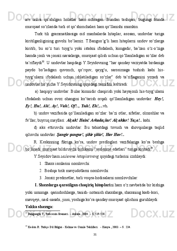 a/e   unlisi   qo‘shilgan   holatlar   ham   uchragan.   Bundan   tashqari,   bugungi   kunda
murojaat so‘zlarida turli ot qo‘shimchalari ham qo‘llanishi mumkin.   
Turk   tili   grammatikasiga   oid   manbalarda   hitaplar,   asosan,   undovlar   turiga
kiritilganligining   guvohi   bo‘lamiz.   T.Banguo g li   ham   hitaplarni   undov   so‘zlargaʻ ʻ
kiritib,   bu   so z   turi   tuyg u   yoki   istakni   ifodalash,   kimgadir,   ba zan   o z-o ziga	
ʻ ʻ ʼ ʻ ʻ
hamda jonli va jonsiz narsalarga, murojaat qilish uchun qo llaniladigan so zlar deb	
ʻ ʻ
ta riflaydi	
ʼ 33
. U   undovlar haqidagi Y.Seyidovning “har qanday vaziyatda birdaniga
paydo   bo‘ladigan   quvonch,   qo‘rquv,   qayg‘u,   sarosimaga   tushish   kabi   his-
tuyg‘ularni   ifodalash   uchun   ishlatiladigan   so‘zlar”   deb   ta’riflaganini   yozadi   va
undovlar bo‘yicha Y.Seyidovning quyidagi tasnifini keltiradi:
  a) haqiqiy undovlar: Bular kimnidir chaqirish yoki hayajonli his-tuyg‘ularni
ifodalash   uchun   ovoz   ohangini   ko‘tarish   orqali   qo‘llaniladigan   undovlar:   Hey!,
Ey!, Hu!, Ah!, Ay!, Vah!, Of!.., Yuh!, Eh!,... vb .  
b) undov vazifasida qo‘llaniladigan so‘zlar: ba’zi otlar, sifatlar, olmoshlar va
fe’llar, buyruq mayllari:  Al ç ak! Hain! Arkada ş lar! Al ç aklar! Ya ş a!..   kabi.
d)   aks   ettiruvchi   undovlar:   Bu   tabiatdagi   tovush   va   shovqinlarga   taqlid
qiluvchi undovlar.   Şangir şungur!, şikir şikir!, Hav Hav!..
R.   Keskinning   fikriga   ko‘ra,   undov   predloglari   vazifalariga   ko‘ra   beshga
bo‘linadi: murojaat bildiruvchi birlikarni “seslenme edatlari” turiga kiritadi 34
. 
Y.Seyidov ham  seslenme hitaplarining  quyidagi turlarini izohlaydi: 
1. Shaxs ismlarini nomlovchi:
2. Boshqa tirik mavjudotlarni nomlovchi:
3. Jonsiz predmetlar, turli voqea-hodisalarni nomlovchilar:
  I.   Shaxslarga qaratilgan chaqiriq hitaplari ni ham o‘z navbatida bir kishiga
yoki umumga. qarindoshlarga, tanish- notanish shaxslarga, shaxsning kasb-kori, 
mavqeyi, nasl-nasabi, jinsi, yoshiga ko‘ra qanday murojaat qilishini guruhlaydi:
Yakka shaxsga:
33
  Banguoglu T, Turkcenin Grameri.  –  Ankara, 2004.  –  S. 519-528.
34
  Keskin R. Turkçe Dil Bilgisi - Kelime ve Cumle Tahlilleri.   –  Konya., 2003.  – S.  234.
31 