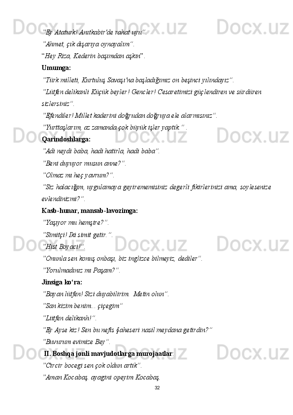 “Ey Ataturk! Anıtkabir'de rahat uyu”.
“Ahmet, çık dışarıya oynayalım”. 
“ Hey Riza, Kederin ba şı mdan a ş k ı n ”.
Umumga:
“Türk milleti, Kurtuluş Savaşı'na başladığımız on beşinci yılındayız”.
“Lütfen delikanli Küçük beyler! Gencler! Cesaretimizi güçlendiren ve sürdüren 
sizlersiniz”.
“Efendiler! Millet kaderini do ğ rudan do ğ ruya ele alarmısınız”.
“Yurtta ş lar ı m, az zamanda  ço k b ü y ü k i ş ler yaptik.” .
Qarindoshlarga:
“Adi neydi baba, hadi hatirla, hadi baba”.
“Beni duyuyor musun  anne?”.
“Olmaz mı heç yavrum?”.
“Siz halacı ğ ım, uygulamaya geyirememisiniz degerli fikirlerinizi ama, soylesenize
evlendinizmi?”.
Kasb-hunar, mansab-lavozimga:
“Yaşıyor mu hemşire?”.
“Simitçi! Iki simit getir.”.
“Hist Boyaci!”.
“Onunla sen konuş onbaşı, biz inglizce bilmeyiz, dediler”.
“Yorulmadınız mı Paşam?”.
Jinsiga ko‘ra:
“Bayan lütfen! Sizi duyabilirim.  Metin olun”.
“San kizim benim...  ç i ç egim”
“Liitfen  delikanh!”.
“Ey Ayse kiz! Sen bu nefis §aheseri nasil meydana getirdin?” 
“Buvurum evimize Bey”. 
 II.   Boshqa jonli mavjudotlarga   murojaatlar :
“Circir bocegi sen çok oldun artik”.
“Aman Kocabaş. ayagini opeyim Kocabaş.
32